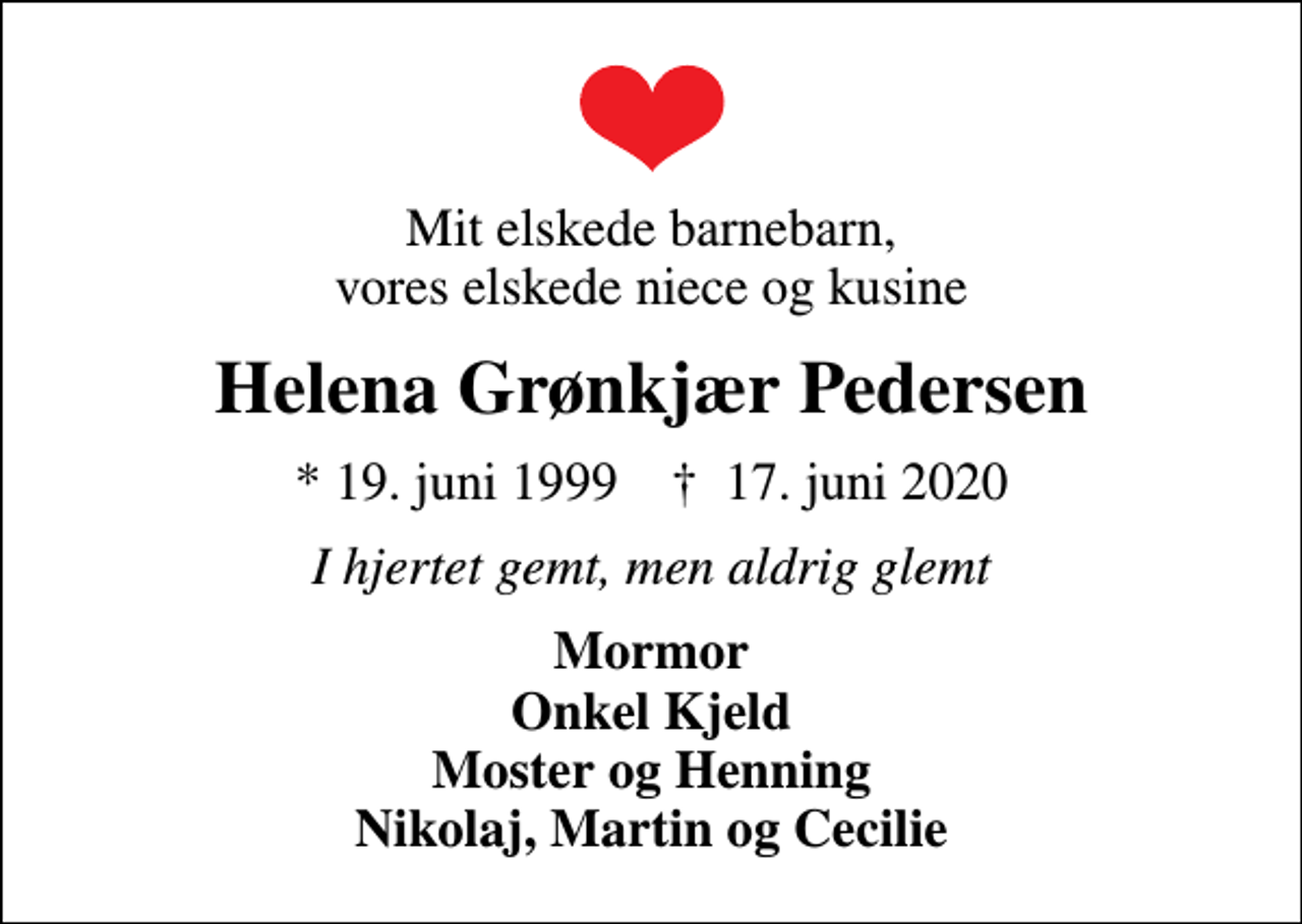 <p>Mit elskede barnebarn, vores elskede niece og kusine<br />Helena Grønkjær Pedersen<br />* 19. juni 1999 ✝ 17. juni 2020<br />I hjertet gemt, men aldrig glemt<br />Mormor Onkel Kjeld Moster og Henning Nikolaj, Martin og Cecilie</p>