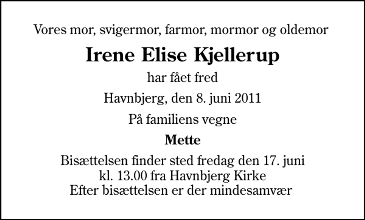 <p>Vores mor, svigermor, farmor, mormor og oldemor<br />Irene Elise Kjellerup<br />har fået fred<br />Havnbjerg, den 8. juni 2011<br />På familiens vegne<br />Mette<br />Bisættelsen finder sted fredag den 17. juni kl. 13.00 fra Havnbjerg Kirke Efter bisættelsen er der mindesamvær</p>