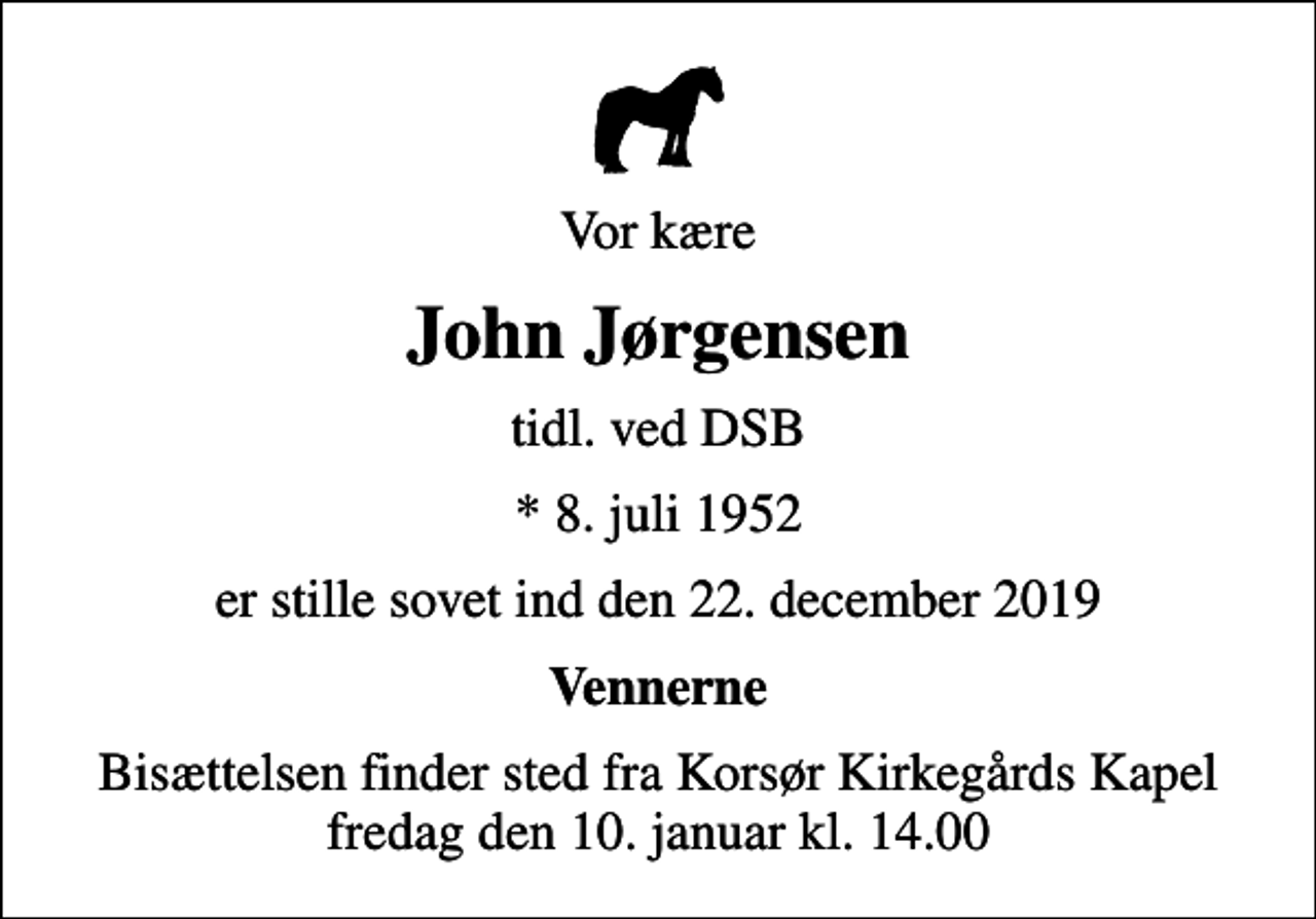 <p>Vor kære<br />John Jørgensen<br />tidl. ved DSB<br />* 8. juli 1952<br />er stille sovet ind den 22. december 2019<br />Vennerne<br />Bisættelsen finder sted fra Korsør Kirkegårds Kapel fredag den 10. januar kl. 14.00</p>