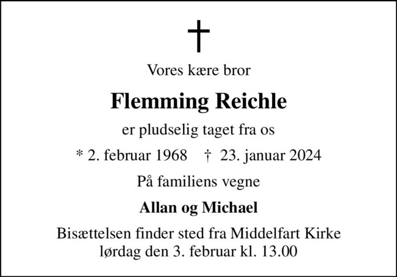 Vores kære bror
Flemming Reichle
er pludselig taget fra os
* 2. februar 1968    ✝ 23. januar 2024
På familiens vegne
Allan og Michael
Bisættelsen finder sted fra Middelfart Kirke  lørdag den 3. februar kl. 13.00