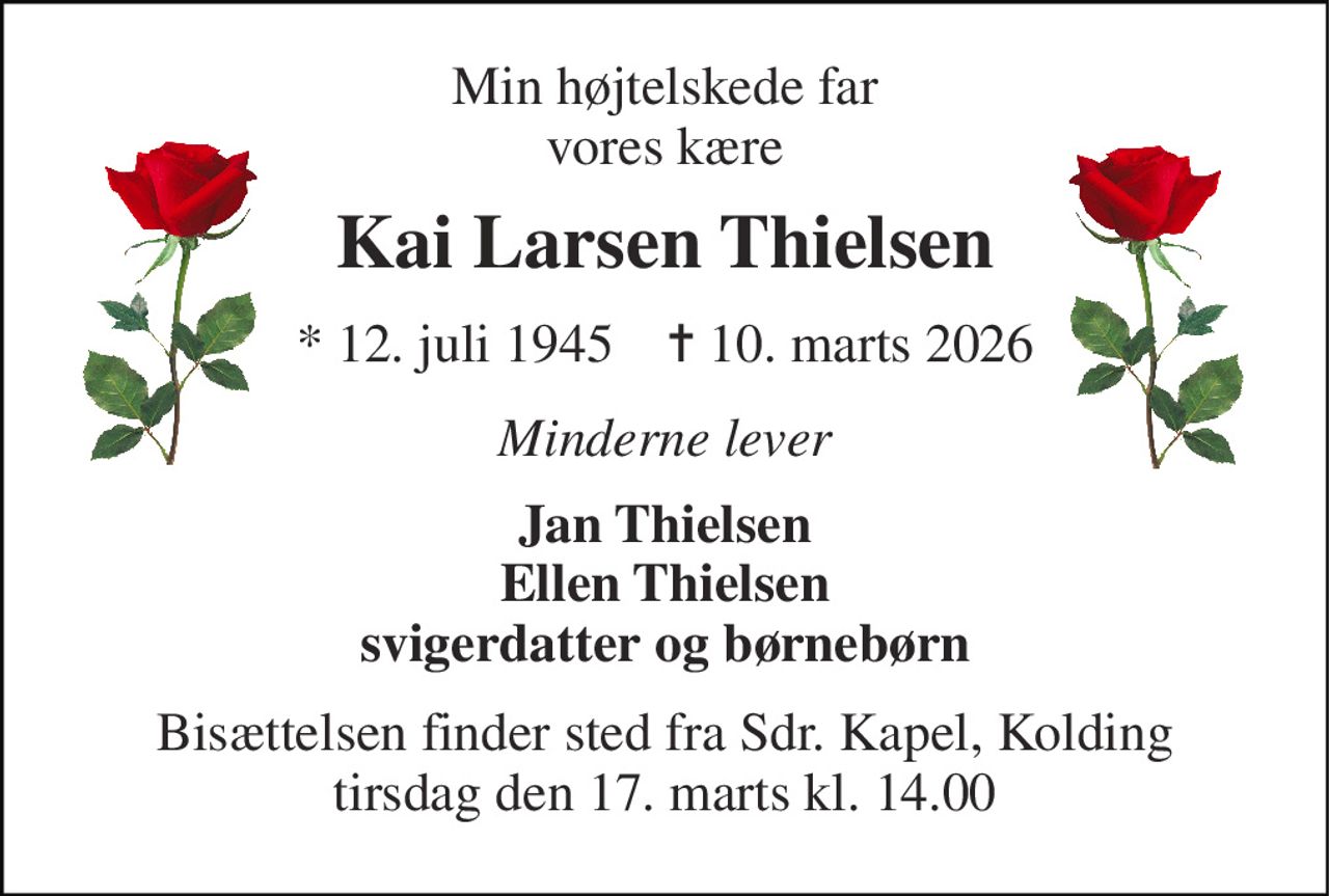 Min højtelskede far vores kære 
Kai Larsen Thielsen 
*​ 12. juli 1945​    ✝​ 10. marts 2026 
Minderne lever 
Jan Thielsen Ellen Thielsen svigerdatter og børnebørn 
Bisættelsen finder sted fra Sdr. Kapel, Kolding tirsdag den 17. marts kl. 14.00