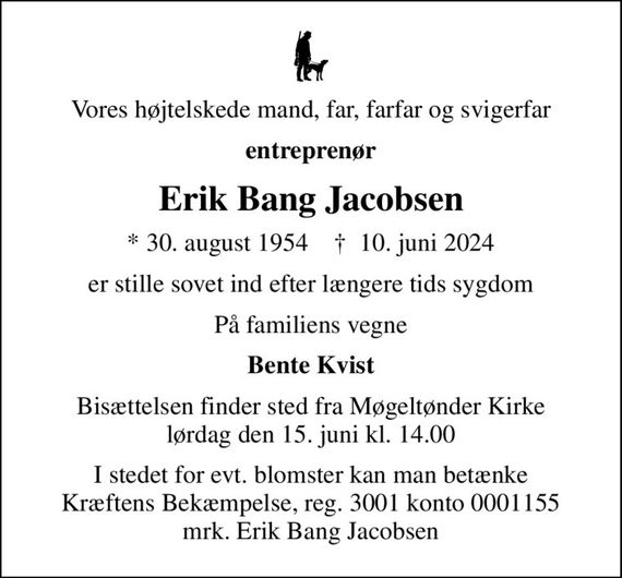 Vores højtelskede mand, far, farfar og svigerfar
entreprenør
Erik Bang Jacobsen
* 30. august 1954    &#x271d; 10. juni 2024
er stille sovet ind efter længere tids sygdom
På familiens vegne
Bente Kvist
Bisættelsen finder sted fra Møgeltønder Kirke  lørdag den 15. juni kl. 14.00 
I stedet for evt. blomster kan man betænke
					Kræftens Bekæmpelse reg.3001konto0001155mrk. Erik
					Bang Jacobsen