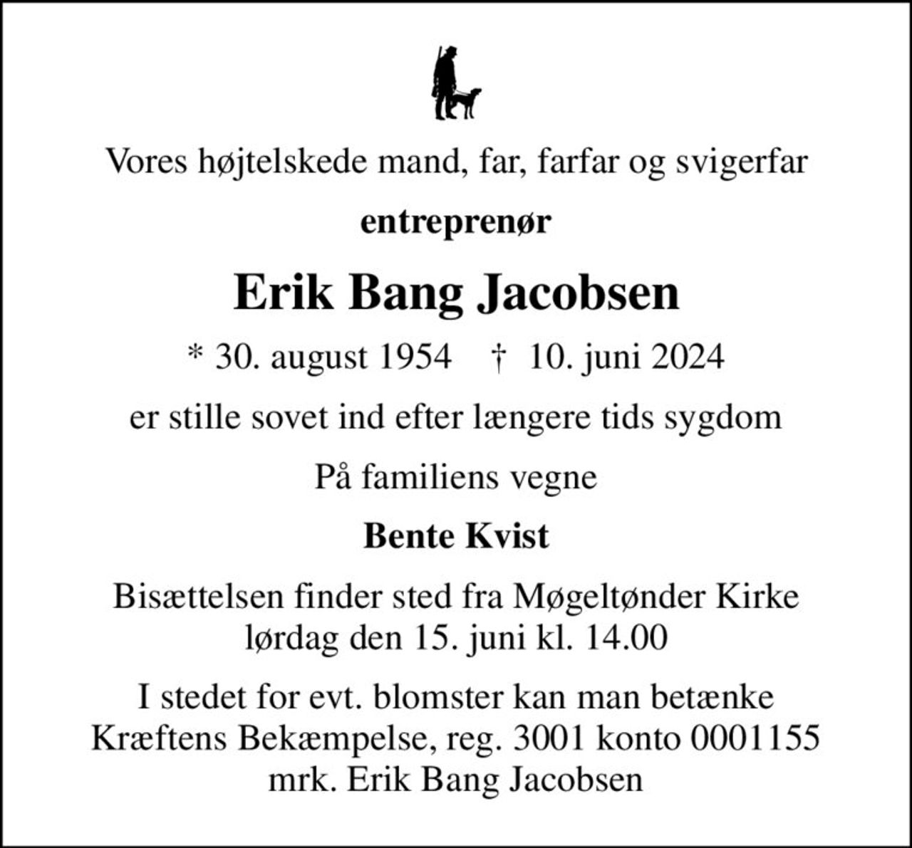 Vores højtelskede mand, far, farfar og svigerfar
entreprenør
Erik Bang Jacobsen
* 30. august 1954    ✝ 10. juni 2024
er stille sovet ind efter længere tids sygdom
På familiens vegne
Bente Kvist
Bisættelsen finder sted fra Møgeltønder Kirke  lørdag den 15. juni kl. 14.00 
I stedet for evt. blomster kan man betænke
					Kræftens Bekæmpelse reg.3001konto0001155mrk. Erik
					Bang Jacobsen