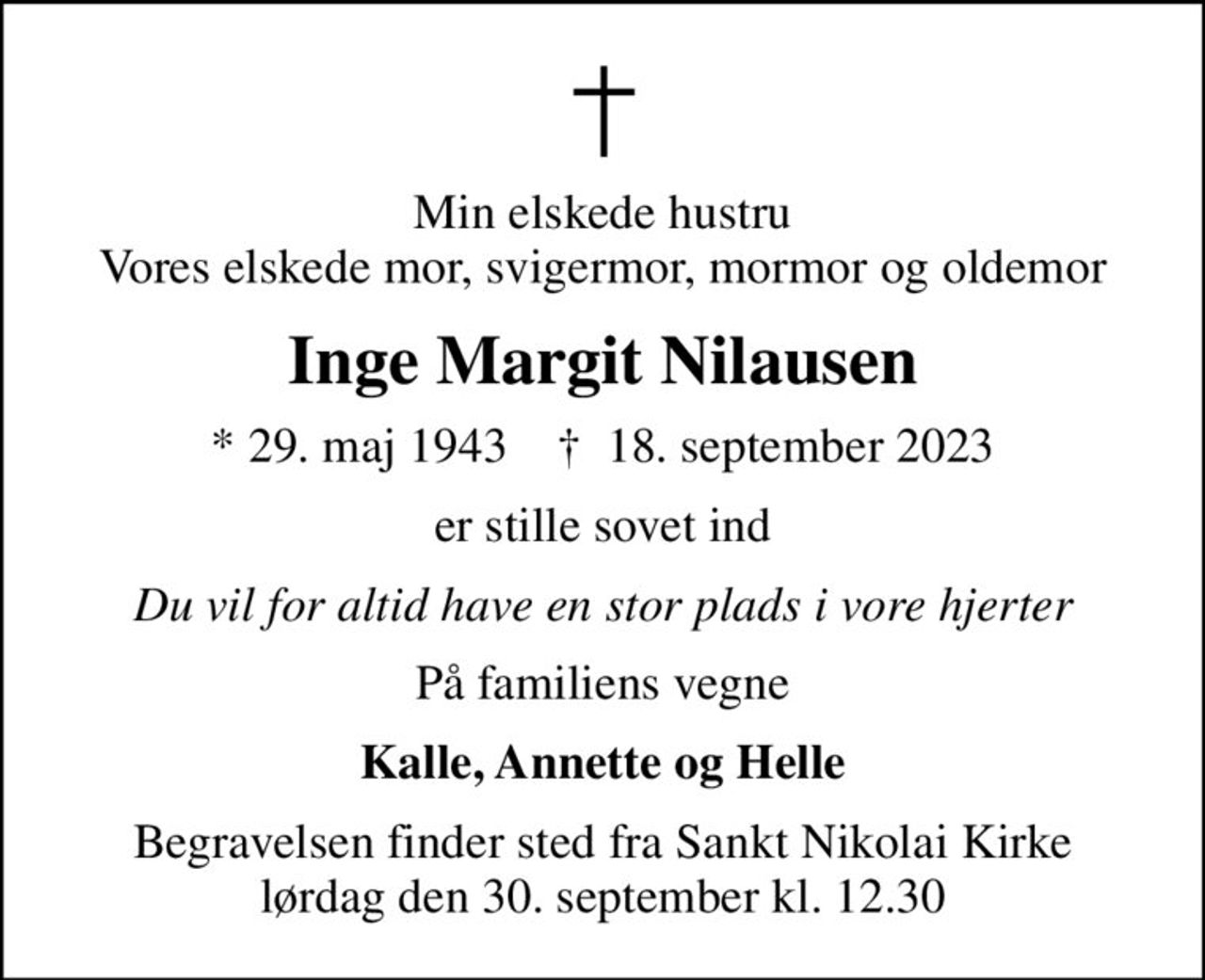 Min elskede hustru Vores elskede mor, svigermor, mormor og oldemor
Inge Margit Nilausen
* 29. maj 1943    ✝ 18. september 2023
er stille sovet ind
Du vil for altid have en stor plads i vore hjerter
På familiens vegne
Kalle, Annette og Helle
Begravelsen finder sted fra Sankt Nikolai Kirke  lørdag den 30. september kl. 12.30