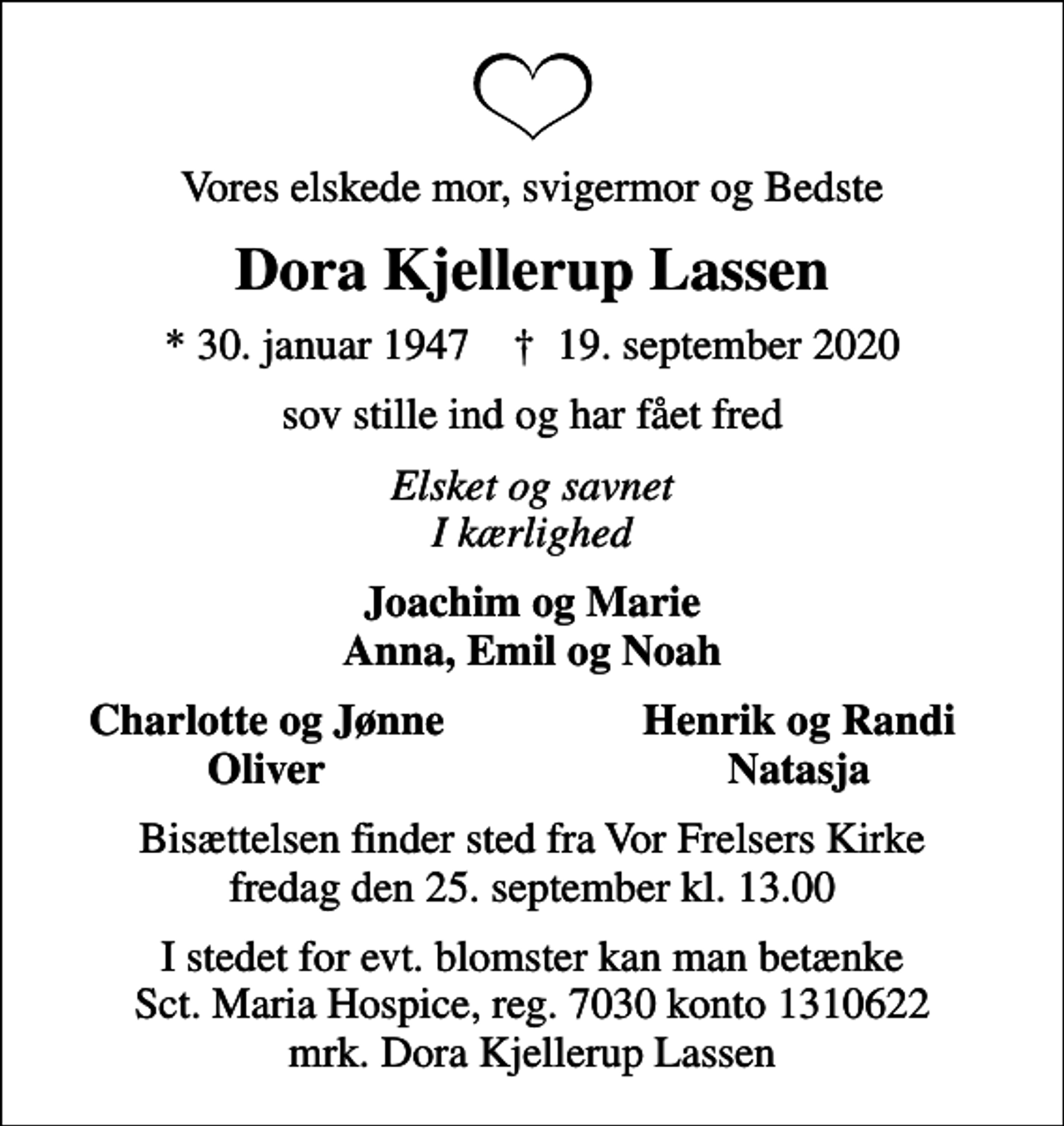 <p>Vores elskede mor, svigermor og Bedste<br />Dora Kjellerup Lassen<br />* 30. januar 1947 ✝ 19. september 2020<br />sov stille ind og har fået fred<br />Elsket og savnet I kærlighed<br />Joachim og Marie Anna, Emil og Noah<br />Charlotte og Jønne<br />Henrik og Randi<br />Oliver<br />Natasja<br />Bisættelsen finder sted fra Vor Frelsers Kirke fredag den 25. september kl. 13.00<br />I stedet for evt. blomster kan man betænke<br />Sct. Maria Hospice reg.7030,kontonr.1310622mrk. Dora Kjellerup<br />Lassen</p>