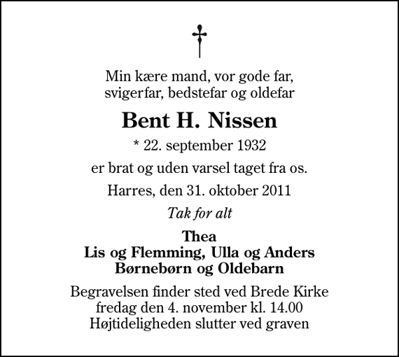 <p>Min kære mand, vor gode far, svigerfar, bedstefar og oldefar<br />Bent H. Nissen<br />* 22. september 1932<br />er brat og uden varsel taget fra os.<br />Harres, den 31. oktober 2011<br />Tak for alt<br />Thea Lis og Flemming, Ulla og Anders Børnebørn og Oldebarn<br />Begravelsen finder sted ved Brede Kirke fredag den 4. november kl. 14.00 Højtideligheden slutter ved graven</p>