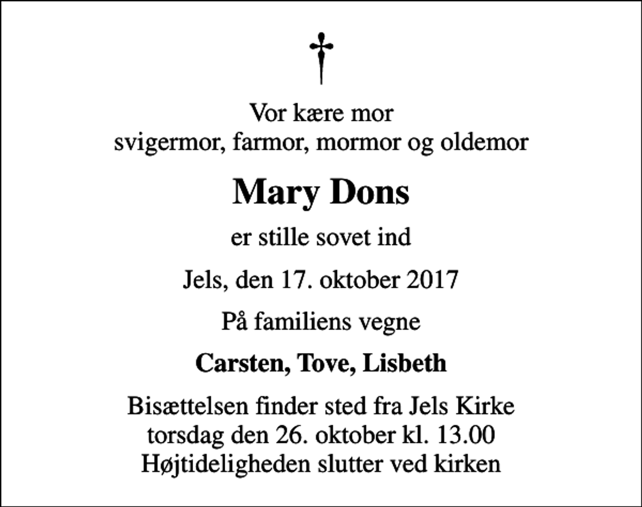 <p>Vor kære mor svigermor, farmor, mormor og oldemor<br />Mary Dons<br />er stille sovet ind<br />Jels, den 17. oktober 2017<br />På familiens vegne<br />Carsten, Tove, Lisbeth<br />Bisættelsen finder sted fra Jels Kirke torsdag den 26. oktober kl. 13.00 Højtideligheden slutter ved kirken</p>