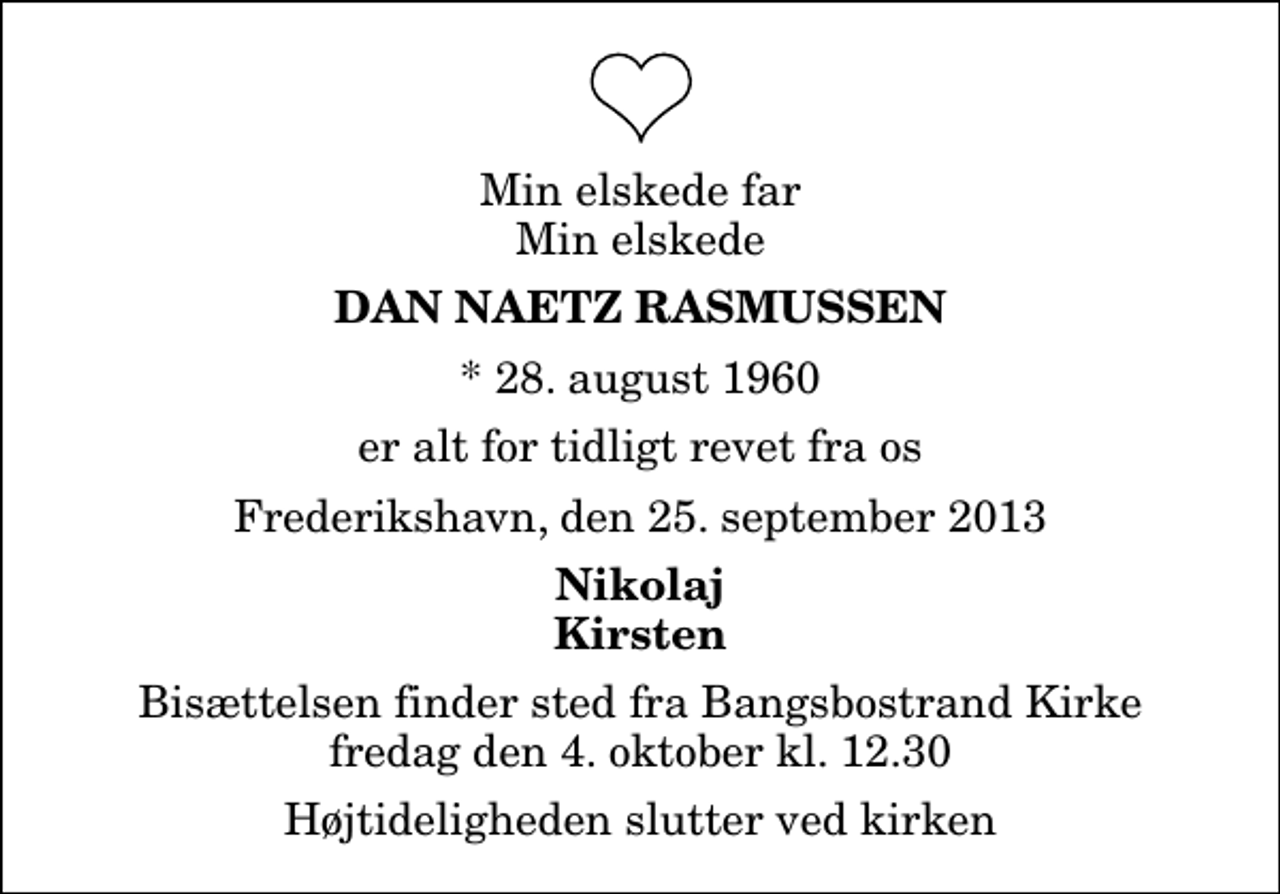 <p>Min elskede far Min elskede<br />Dan Naetz Rasmussen<br />* 28. august 1960<br />er alt for tidligt revet fra os<br />Frederikshavn, den 25. september 2013<br />Nikolaj Kirsten<br />Bisættelsen finder sted fra Bangsbostrand Kirke fredag den 4. oktober kl. 12.30 Højtideligheden slutter ved kirken</p>