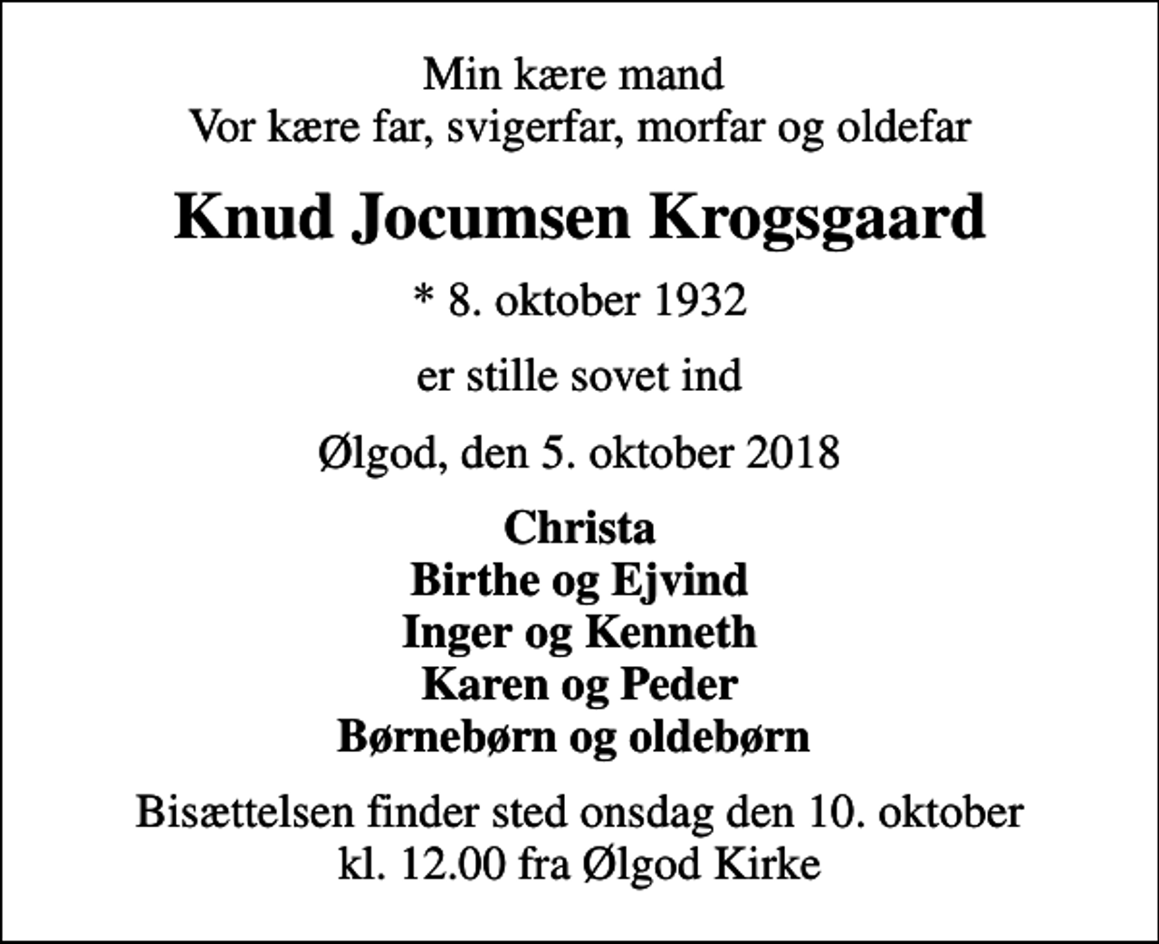 <p>Min kære mand Vor kære far, svigerfar, morfar og oldefar<br />Knud Jocumsen Krogsgaard<br />* 8. oktober 1932<br />er stille sovet ind<br />Ølgod, den 5. oktober 2018<br />Christa Birthe og Ejvind Inger og Kenneth Karen og Peder Børnebørn og oldebørn<br />Bisættelsen finder sted onsdag den 10. oktober kl. 12.00 fra Ølgod Kirke</p>