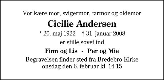 <p>Vor kære mor, svigermor, farmor og oldemor<br />Cicilie Andersen<br />* 20. maj 1922 ✝ 31. januar 2008<br />er stille sovet ind<br />Finn og Lis - Per og Mie<br />Begravelsen finder sted fra Bredebro Kirke onsdag den 6. februar kl. 14.15</p>