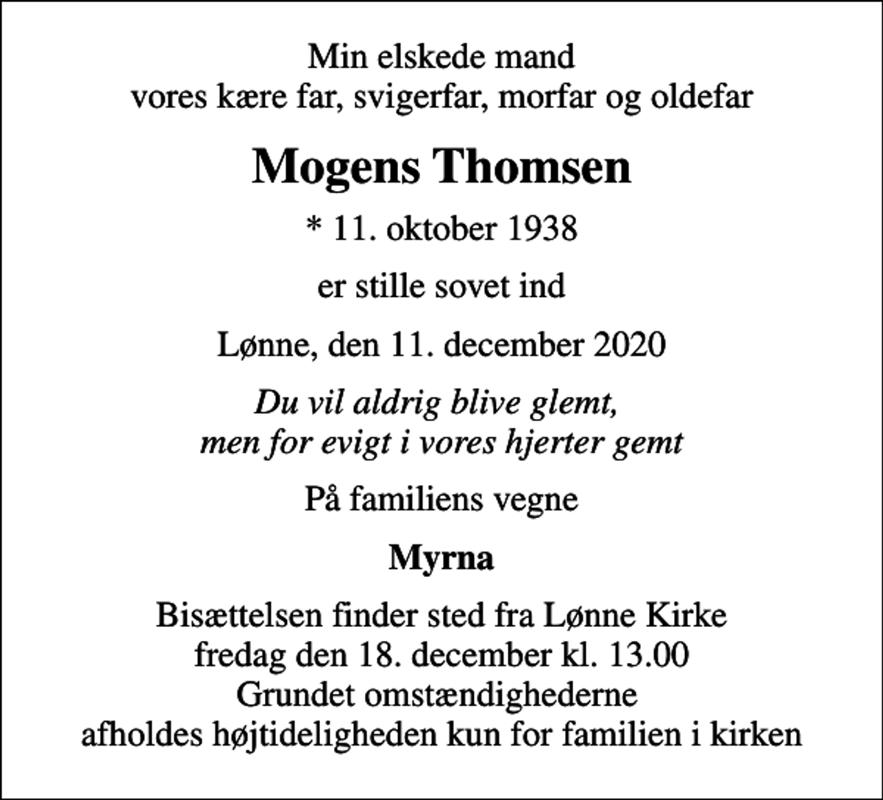 <p>Min elskede mand vores kære far, svigerfar, morfar og oldefar<br />Mogens Thomsen<br />* 11. oktober 1938<br />er stille sovet ind<br />Lønne, den 11. december 2020<br />Du vil aldrig blive glemt, men for evigt i vores hjerter gemt<br />På familiens vegne<br />Myrna<br />Bisættelsen finder sted fra Lønne Kirke fredag den 18. december kl. 13.00 Grundet omstændighederne afholdes højtideligheden kun for familien i kirken</p>