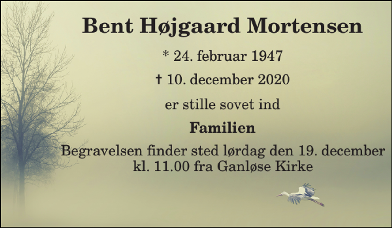 <p>Bent Højgaard Mortensen​<br />*​ 24. februar 1947<br />✝​ 10. december 2020​<br />er stille sovet ind<br />Familien<br />Begravelsen​ finder sted lørdag den 19. december​ kl. 11.00 fra Ganløse Kirke</p>