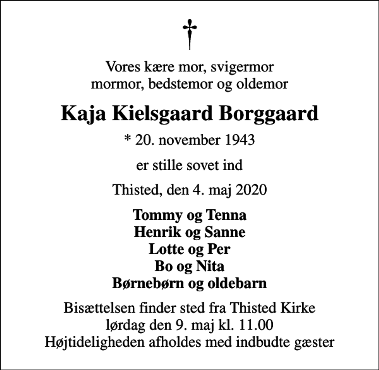 <p>Vores kære mor, svigermor mormor, bedstemor og oldemor<br />Kaja Kielsgaard Borggaard<br />* 20. november 1943<br />er stille sovet ind<br />Thisted, den 4. maj 2020<br />Tommy og Tenna Henrik og Sanne Lotte og Per Bo og Nita Børnebørn og oldebarn<br />Bisættelsen finder sted fra Thisted Kirke lørdag den 9. maj kl. 11.00 Højtideligheden afholdes med indbudte gæster</p>