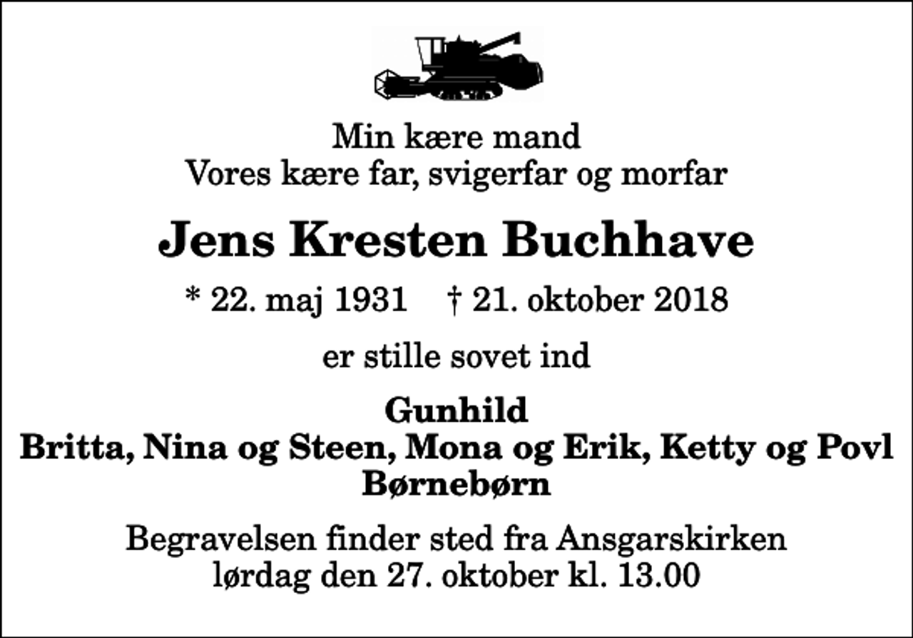 <p>Min kære mand Vores kære far, svigerfar og morfar<br />Jens Kresten Buchhave<br />* 22. maj 1931 ✝ 21. oktober 2018<br />er stille sovet ind<br />Gunhild Britta, Nina og Steen, Mona og Erik, Ketty og Povl Børnebørn<br />Begravelsen finder sted fra Ansgarskirken lørdag den 27. oktober kl. 13.00</p>