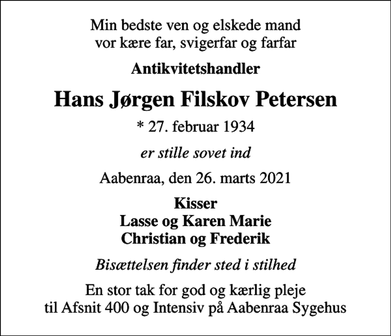 <p>Min bedste ven og elskede mand vor kære far, svigerfar og farfar<br />Antikvitetshandler<br />Hans Jørgen Filskov Petersen<br />* 27. februar 1934<br />er stille sovet ind<br />Aabenraa, den 26. marts 2021<br />Kisser Lasse og Karen Marie Christian og Frederik<br />Bisættelsen finder sted i stilhed<br />En stor tak for god og kærlig pleje til Afsnit 400 og Intensiv på Aabenraa Sygehus</p>