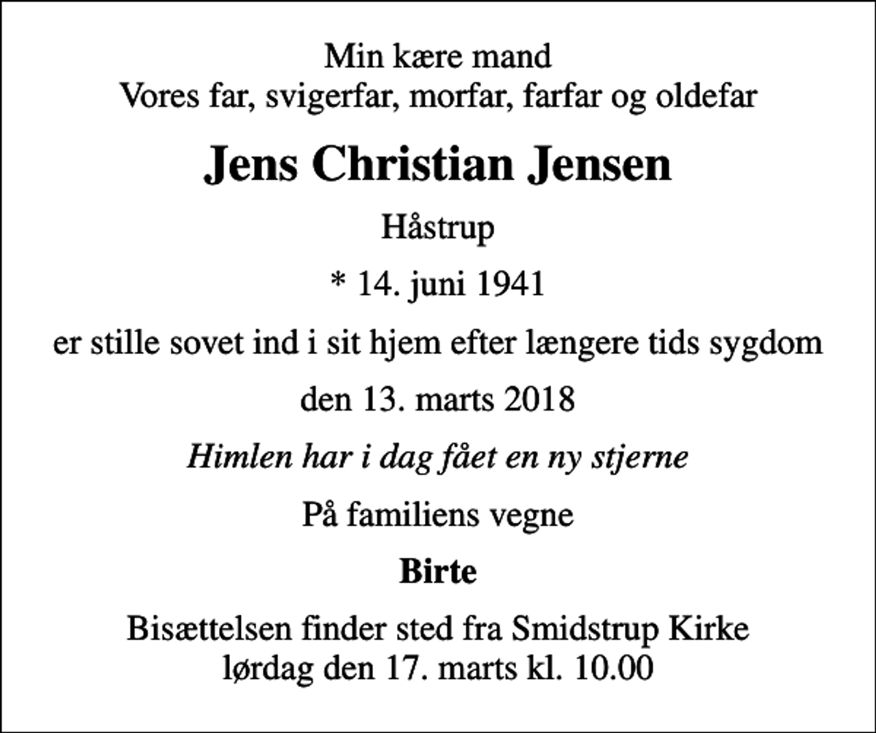 <p>Min kære mand Vores far, svigerfar, morfar, farfar og oldefar<br />Jens Christian Jensen<br />Håstrup<br />* 14. juni 1941<br />er stille sovet ind i sit hjem efter længere tids sygdom<br />den 13. marts 2018<br />Himlen har i dag fået en ny stjerne<br />På familiens vegne<br />Birte<br />Bisættelsen finder sted fra Smidstrup Kirke lørdag den 17. marts kl. 10.00</p>