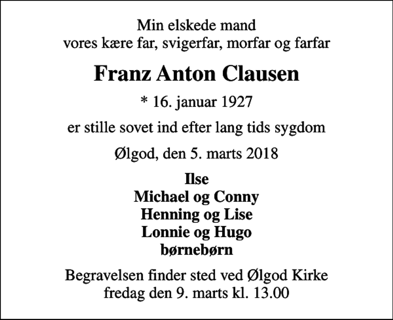 <p>Min elskede mand vores kære far, svigerfar, morfar og farfar<br />Franz Anton Clausen<br />* 16. januar 1927<br />er stille sovet ind efter lang tids sygdom<br />Ølgod, den 5. marts 2018<br />Ilse Michael og Conny Henning og Lise Lonnie og Hugo børnebørn<br />Begravelsen finder sted ved Ølgod Kirke fredag den 9. marts kl. 13.00</p>