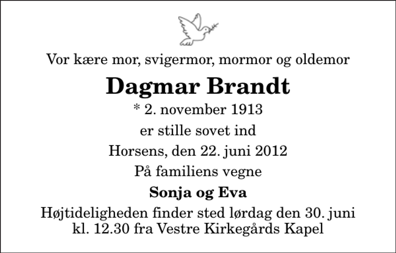 <p>Vor kære mor, svigermor, mormor og oldemor<br />Dagmar Brandt<br />* 2. november 1913<br />er stille sovet ind<br />Horsens, den 22. juni 2012<br />På familiens vegne<br />Sonja og Eva<br />Højtideligheden finder sted lørdag den 30. juni kl. 12.30 fra Vestre Kirkegårds Kapel</p>