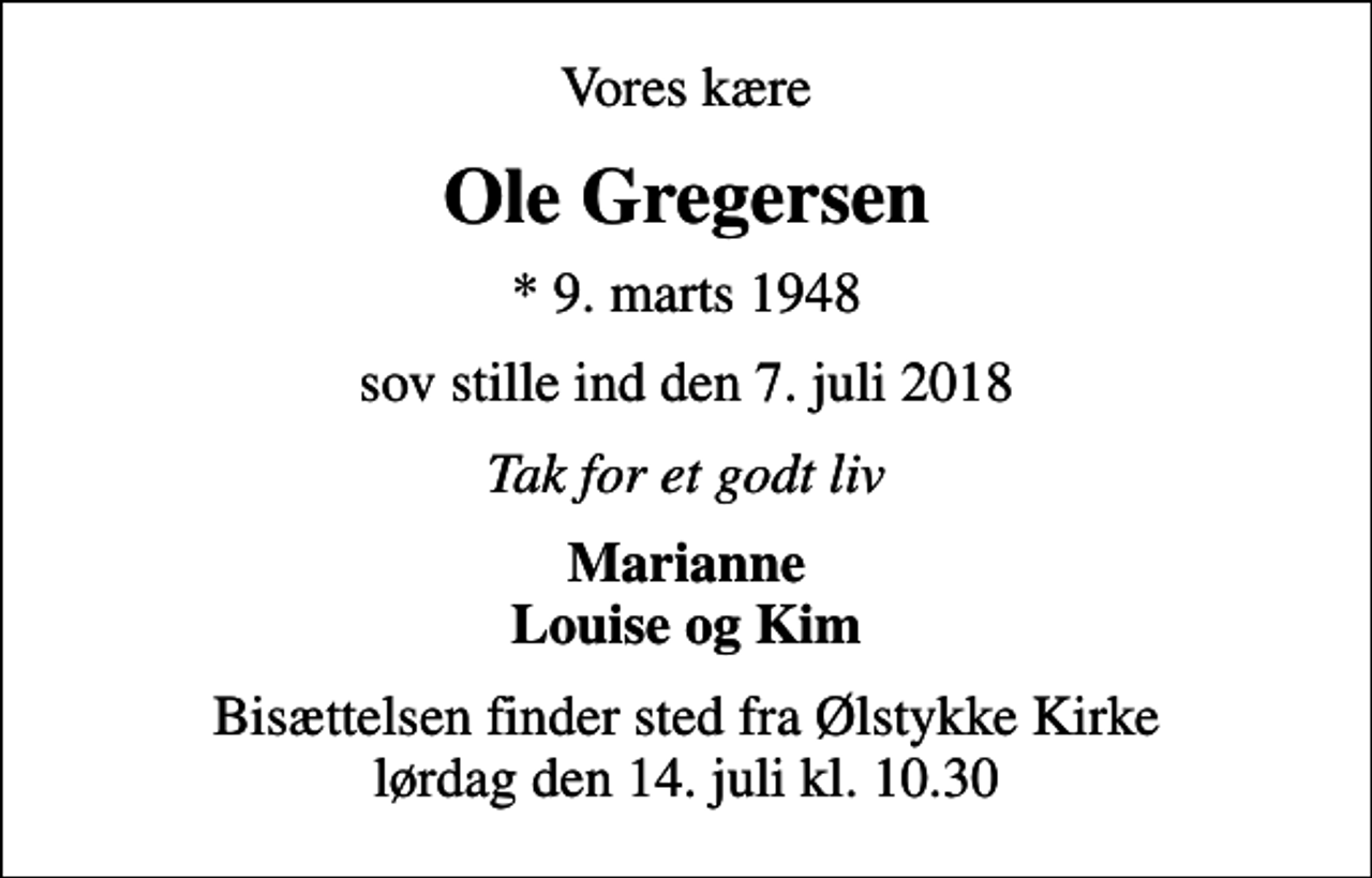 <p>Vores kære<br />Ole Gregersen<br />* 9. marts 1948<br />sov stille ind den 7. juli 2018<br />Tak for et godt liv<br />Marianne Louise og Kim<br />Bisættelsen finder sted fra Ølstykke Kirke lørdag den 14. juli kl. 10.30</p>