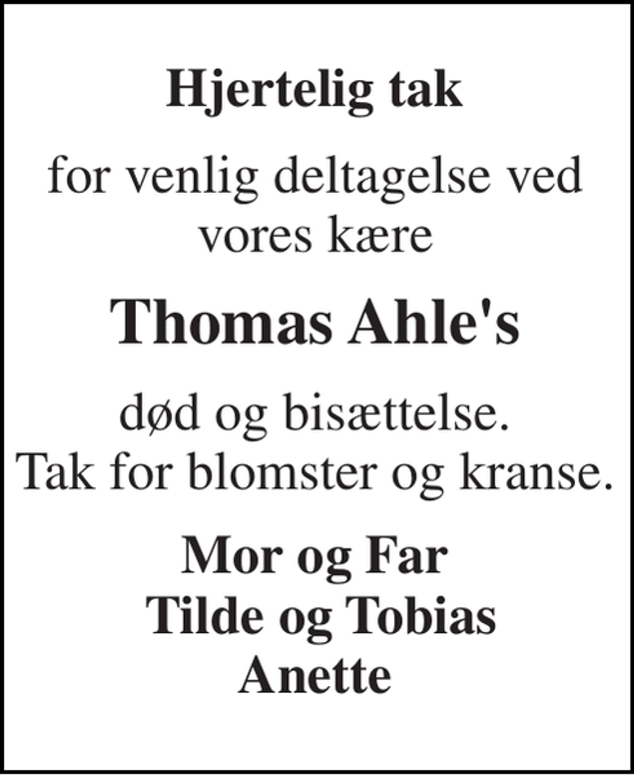 <p>Hjertelig tak<br />for venlig deltagelse ved vores kære<br />Thomas Ahle's<br />død og bisættelse. Tak for blomster og kranse.<br />Mor og Far Tilde og Tobias Anette</p>