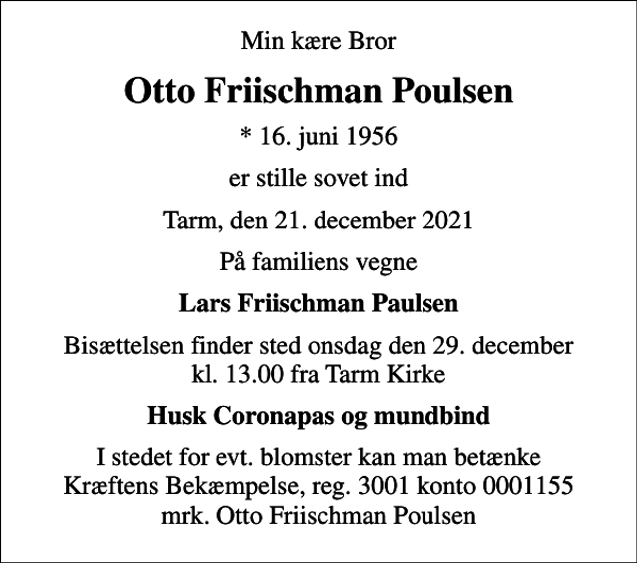 <p>Min kære Bror<br />Otto Friischman Poulsen<br />* 16. juni 1956<br />er stille sovet ind<br />Tarm, den 21. december 2021<br />På familiens vegne<br />Lars Friischman Paulsen<br />Bisættelsen finder sted onsdag den 29. december kl. 13.00 fra Tarm Kirke<br />Husk Coronapas og mundbind<br />I stedet for evt. blomster kan man betænke<br />Kræftens Bekæmpelse reg.3001konto0001155mrk. Otto<br />Friischman Poulsen</p>
