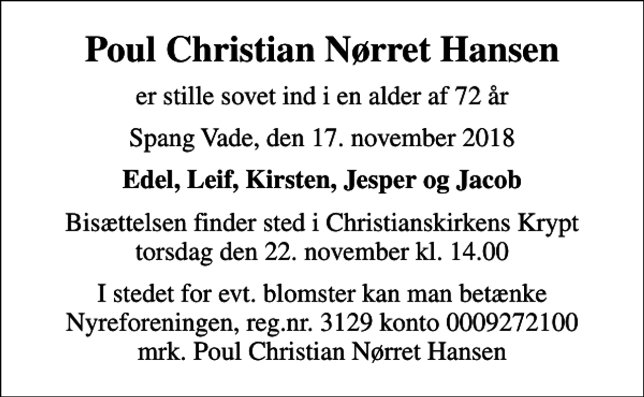 <p>Poul Christian Nørret Hansen<br />er stille sovet ind i en alder af 72 år<br />Spang Vade, den 17. november 2018<br />Edel, Leif, Kirsten, Jesper og Jacob<br />Bisættelsen finder sted i Christianskirkens Krypt torsdag den 22. november kl. 14.00<br />I stedet for evt. blomster kan man betænke<br />Nyreforeningen reg.nr.3129konto0009272100mrk. Poul Christian Nørret<br />Hansen</p>
