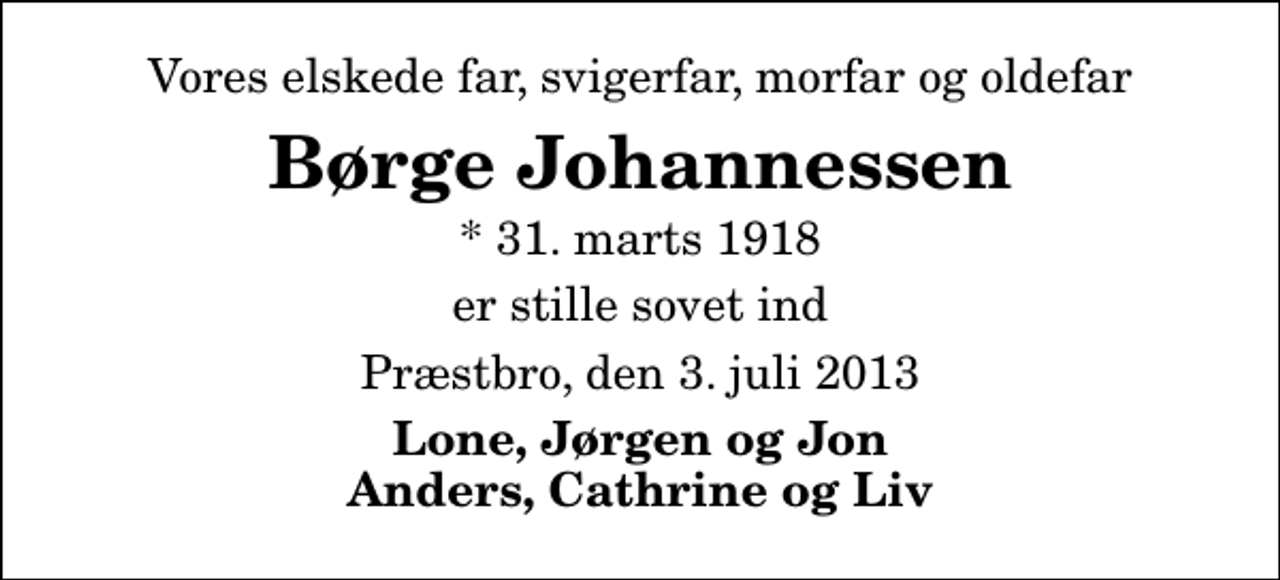 <p>Vores elskede far, svigerfar, morfar og oldefar<br />Børge Johannessen<br />* 31. marts 1918<br />er stille sovet ind<br />Præstbro, den 3. juli 2013<br />Lone, Jørgen og Jon Anders, Cathrine og Liv</p>