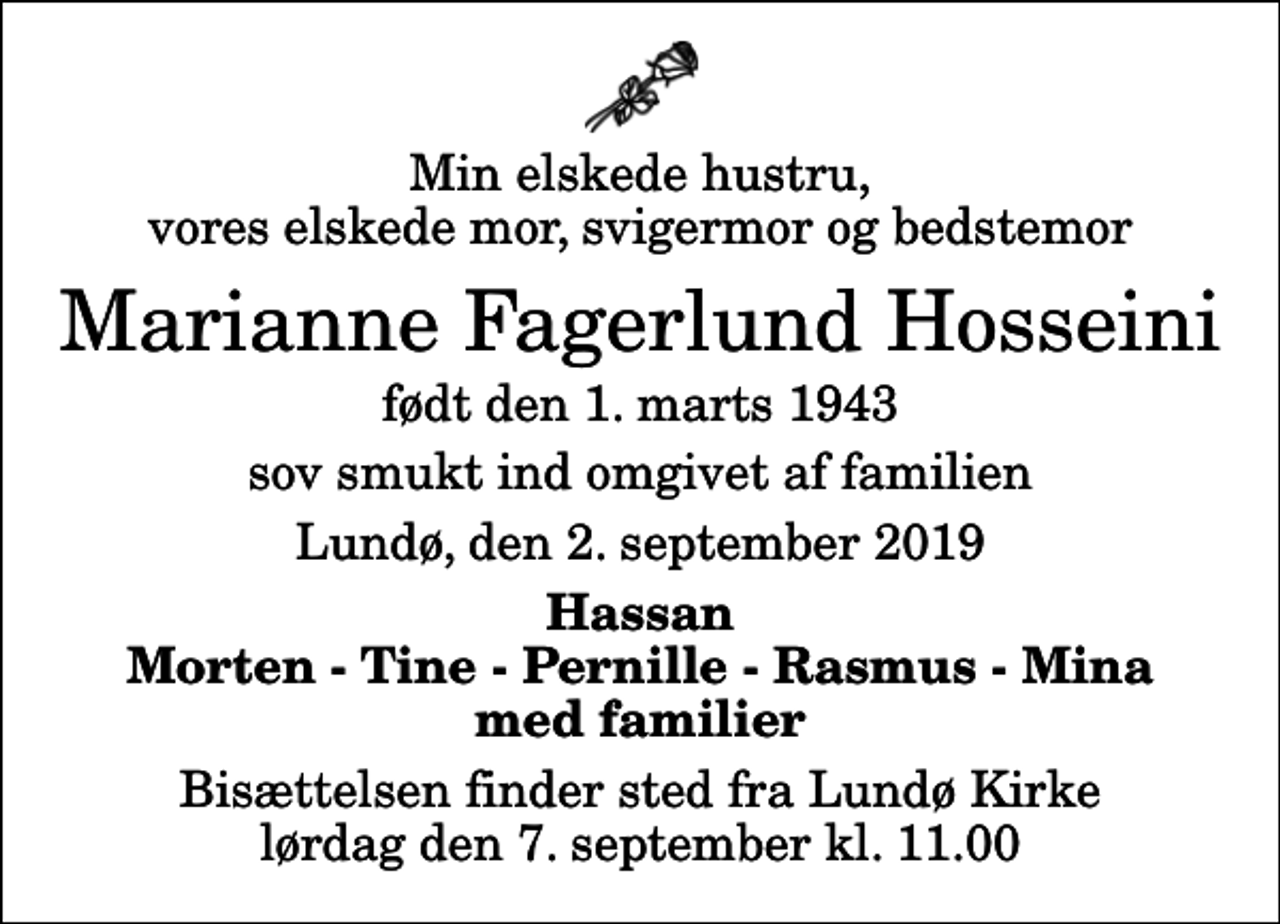 <p>Min elskede hustru, vores elskede mor, svigermor og bedstemor<br />Marianne Fagerlund Hosseini<br />født den 1. marts 1943<br />sov smukt ind omgivet af familien<br />Lundø, den 2. september 2019<br />Hassan Morten - Tine - Pernille - Rasmus - Mina med familier<br />Bisættelsen finder sted fra Lundø Kirke lørdag den 7. september kl. 11.00</p>
