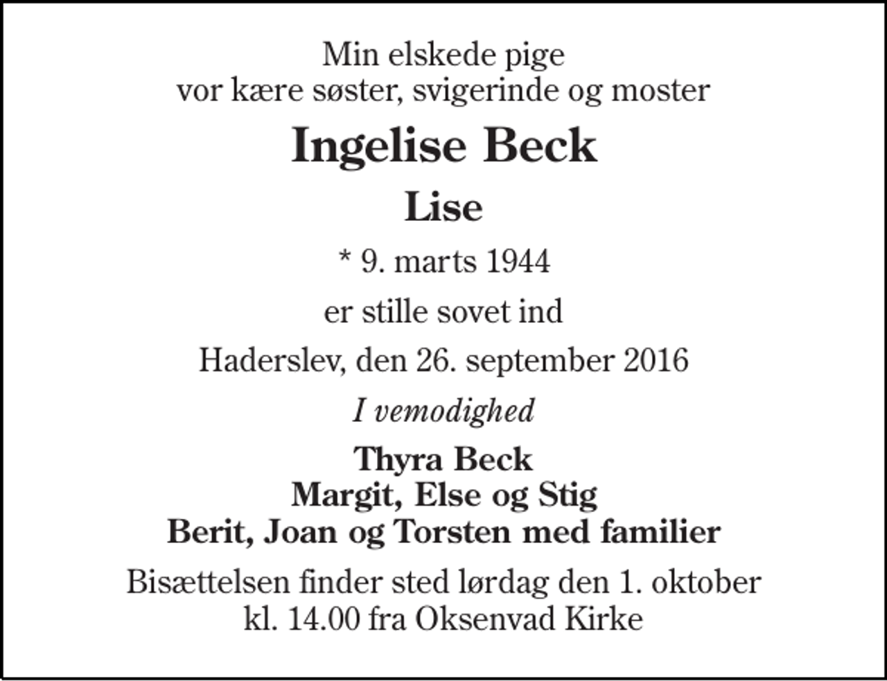 <p>Min elskede pige vor kære søster, svigerinde og moster<br />Ingelise Rostgaard Beck<br />Lise<br />* 9. marts 1944<br />er stille sovet ind<br />Haderslev, den 26. september 2016<br />I vemodighed<br />Thyra Beck Margit, Else og Stig Berit, Joan Torsten med familier<br />Bisættelsen finder sted lørdag den 1. oktober kl. 14.00 fra Oksenvad Kirke</p>