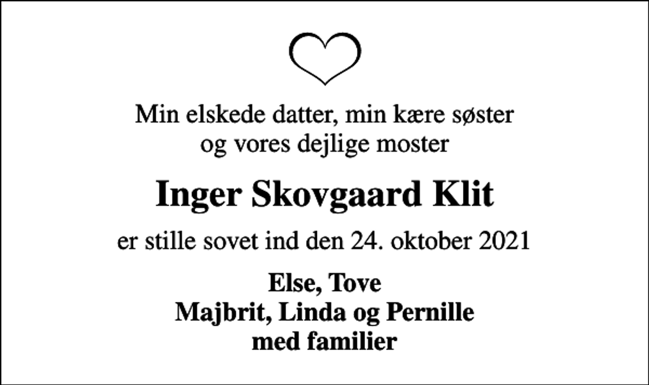 <p>Min elskede datter, min kære søster og vores dejlige moster<br />Inger Skovgaard Klit<br />er stille sovet ind den 24. oktober 2021<br />Else, Tove</p>