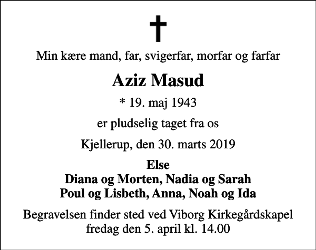 <p>Min kære mand, far, svigerfar, morfar og farfar<br />Aziz Masud<br />* 19. maj 1943<br />er pludselig taget fra os<br />Kjellerup, den 30. marts 2019<br />Else Diana og Morten, Nadia og Sarah Poul og Lisbeth, Anna, Noah og Ida<br />Begravelsen finder sted ved Viborg Kirkegårdskapel fredag den 5. april kl. 14.00</p>