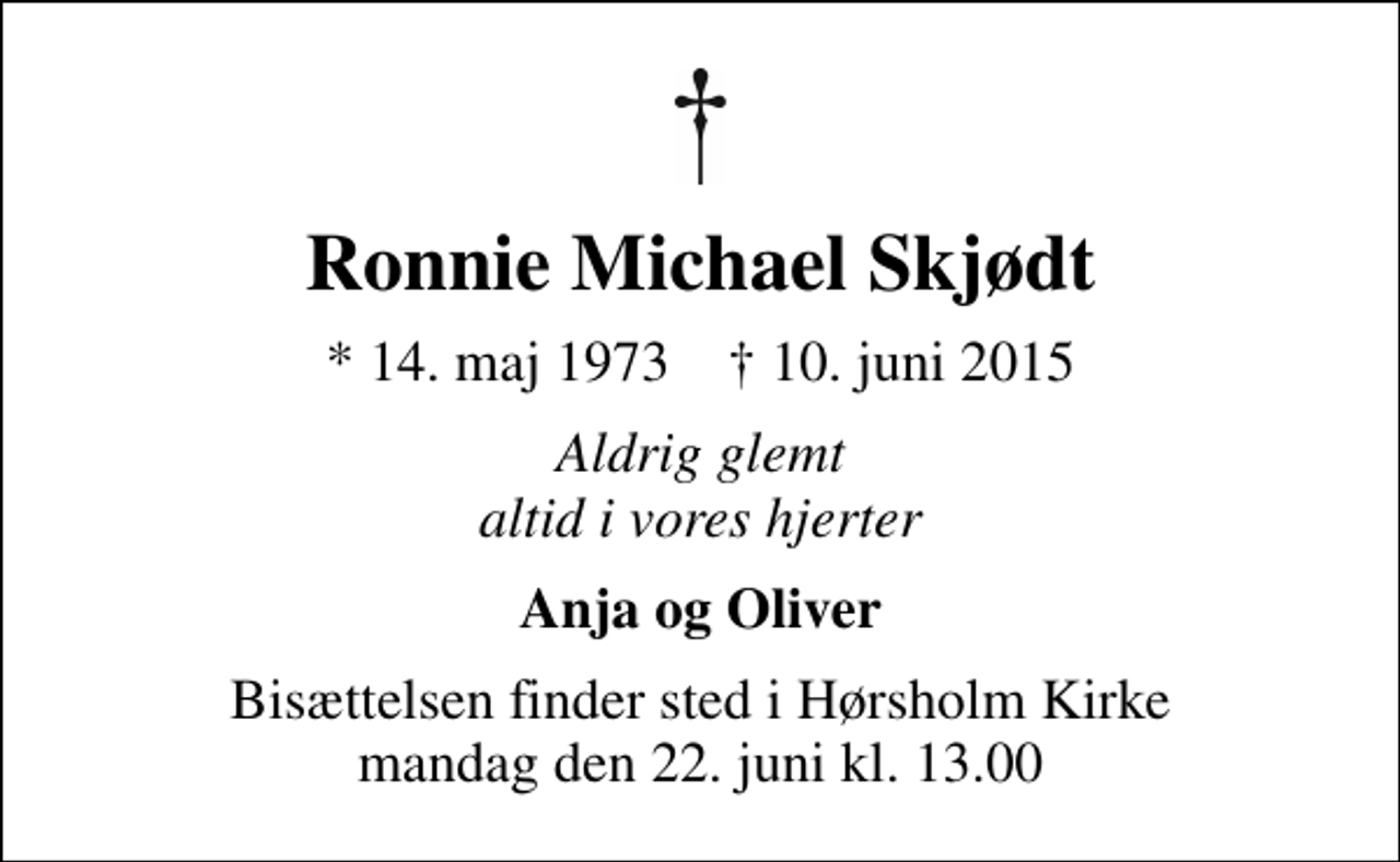 <p>Ronnie Michael Skjødt<br />* 14. maj 1973 ✝ 10. juni 2015<br />Aldrig glemt altid i vores hjerter<br />Anja og Oliver<br />Bisættelsen finder sted i Hørsholm Kirke mandag den 22. juni kl. 13.00</p>