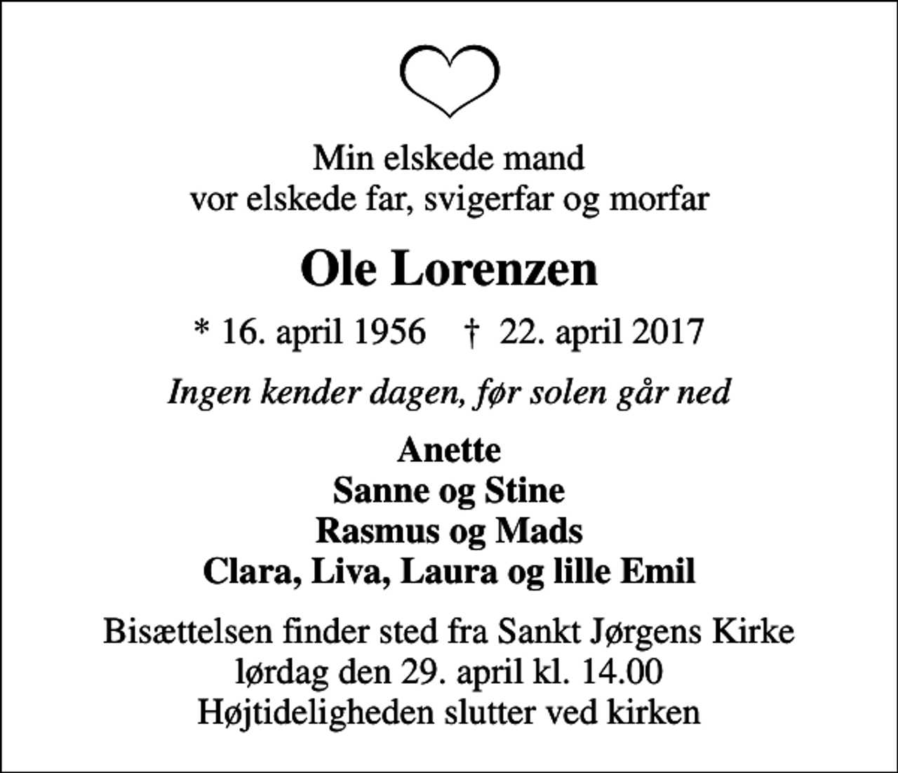 <p>Min elskede mand vor elskede far, svigerfar og morfar<br />Ole Lorenzen<br />* 16. april 1956 ✝ 22. april 2017<br />Ingen kender dagen, før solen går ned<br />Anette Sanne og Stine Rasmus og Mads Clara, Liva, Laura og lille Emil<br />Bisættelsen finder sted fra Sankt Jørgens Kirke lørdag den 29. april kl. 14.00 Højtideligheden slutter ved kirken</p>