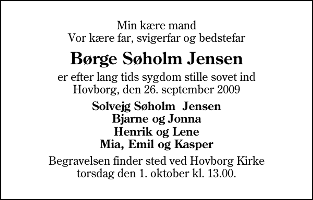 <p>Min kære mand Vor kære far, svigerfar og bedstefar<br />Børge Søholm Jensen<br />er efter lang tids sygdom stille sovet ind Hovborg, den 26. september 2009<br />Solvejg Søholm Jensen Bjarne og Jonna Henrik og Lene Mia, Emil og Kasper<br />Begravelsen finder sted ved Hovborg Kirke torsdag den 1. oktober kl. 13.00</p>