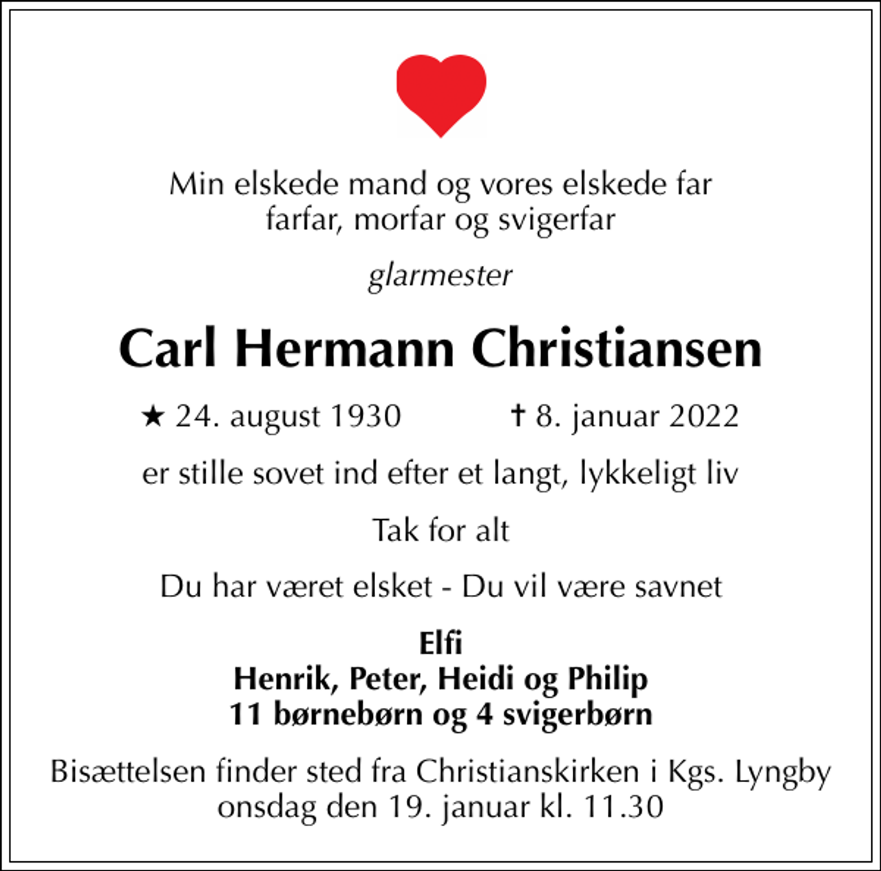<p>Min elskede mand og vores elskede far farfar, morfar og svigerfar<br />glarmester<br />Carl Hermann Christiansen<br />* 24. august 1930 ✝ 8. januar 2022<br />er stille sovet ind efter et langt, lykkeligt liv<br />Tak for alt<br />Du har været elsket - Du vil være savnet<br />Elfi Henrik, Peter, Heidi og Philip 11 børnebørn og 4 svigerbørn<br />Bisættelsen finder sted fra Christianskirken i Kgs. Lyngby onsdag den 19. januar kl. 11.30</p>