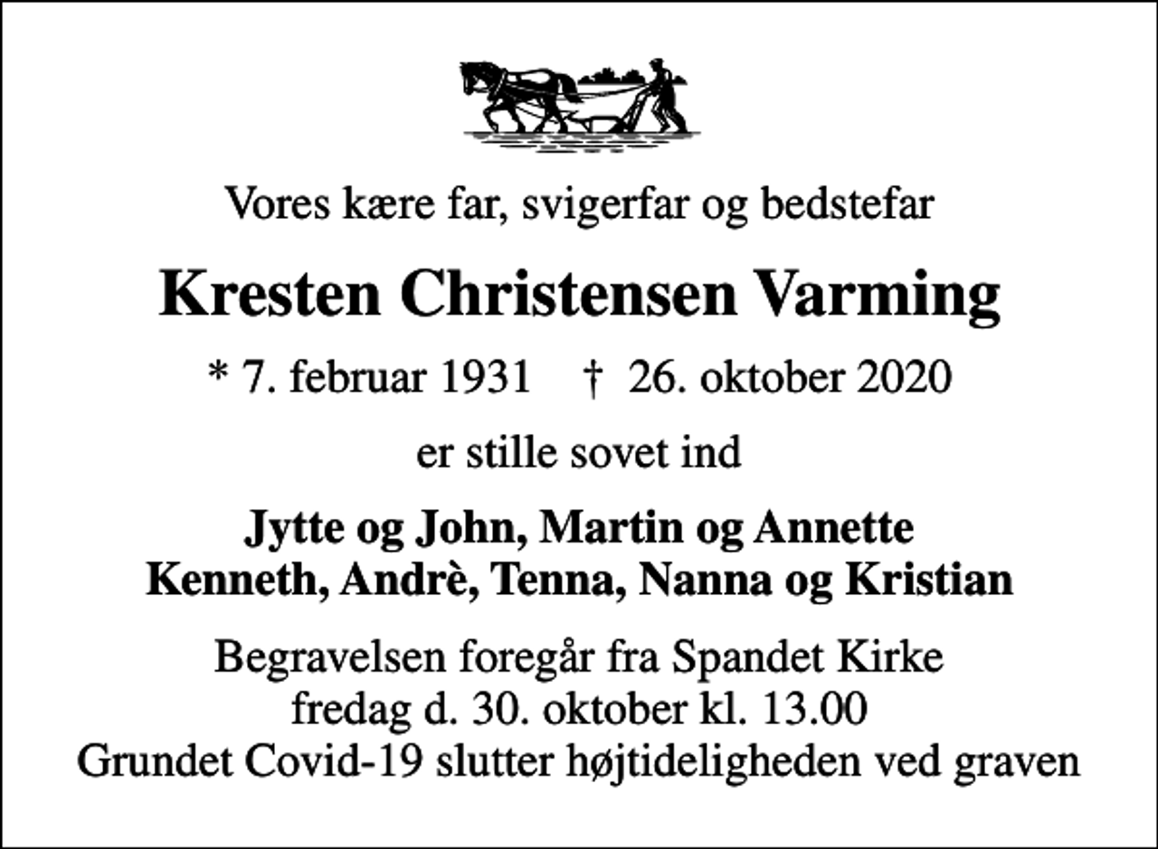 <p>Vores kære far, svigerfar og bedstefar<br />Kresten Christensen Varming<br />* 7. februar 1931 ✝ 26. oktober 2020<br />er stille sovet ind<br />Jytte og John, Martin og Annette Kenneth, Andrè, Tenna, Nanna og Kristian<br />Begravelsen foregår fra Spandet Kirke fredag d. 30. oktober kl. 13.00 Grundet Covid-19 slutter højtideligheden ved graven</p>