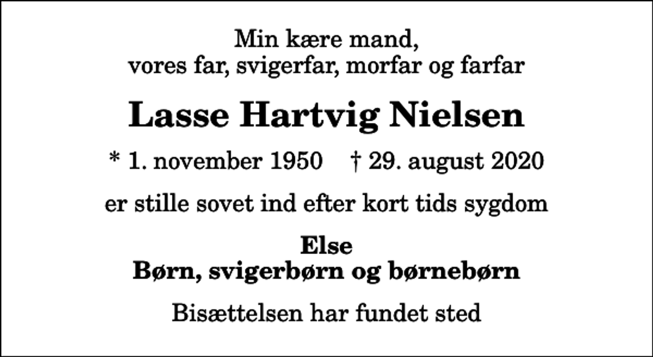 <p>Min kære mand, vores far, svigerfar, morfar og farfar<br />Lasse Hartvig Nielsen<br />* 1. november 1950 ✝ 29. august 2020<br />er stille sovet ind efter kort tids sygdom<br />Else Børn, svigerbørn og børnebørn<br />Bisættelsen har fundet sted</p>