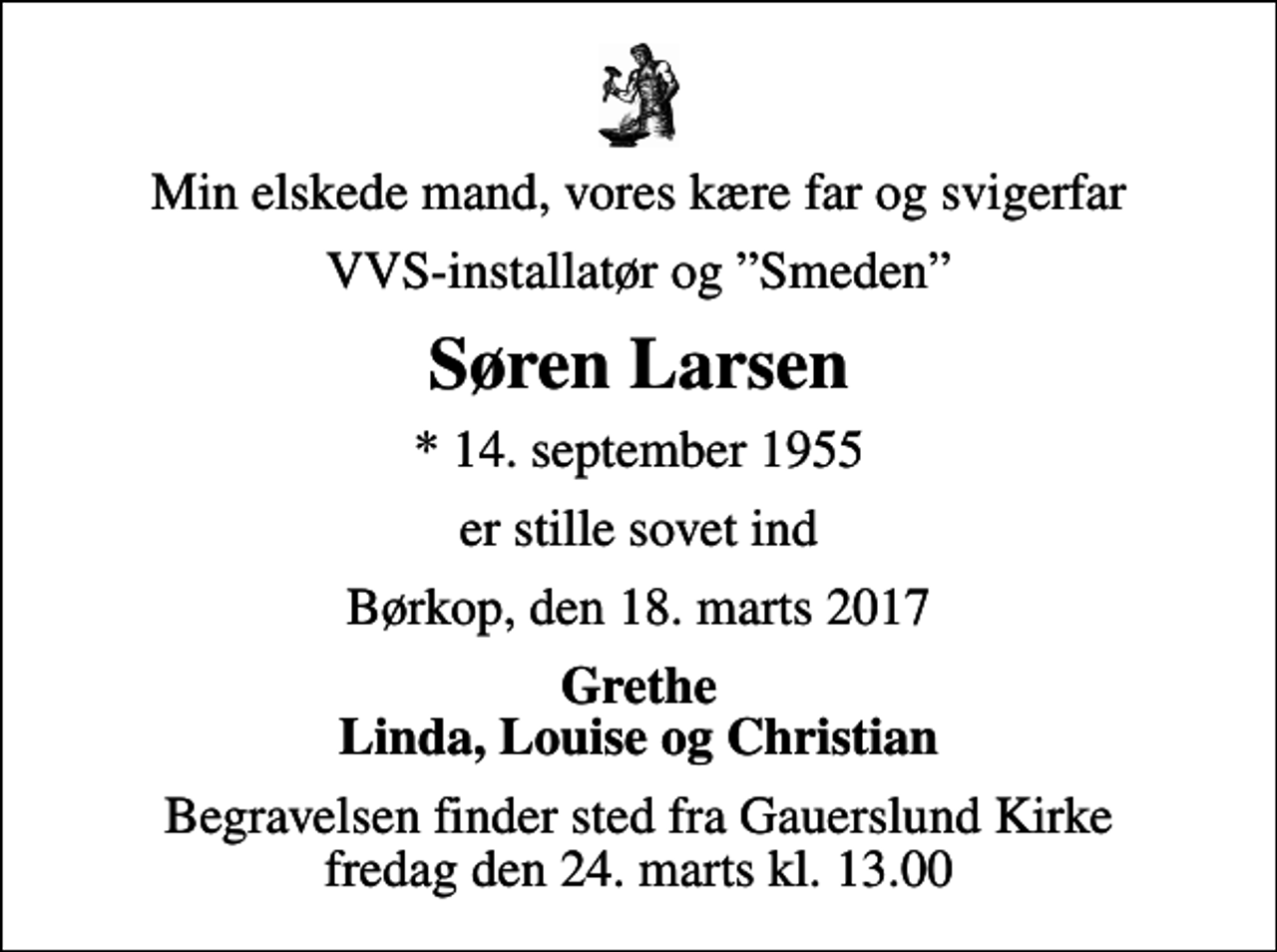 <p>Min elskede mand, vores kære far og svigerfar<br />VVS-installatør og Smeden<br />Søren Larsen<br />* 14. september 1955<br />er stille sovet ind<br />Børkop, den 18. marts 2017<br />Grethe Linda, Louise og Christian<br />Begravelsen finder sted fra Gauerslund Kirke fredag den 24. marts kl. 13.00</p>