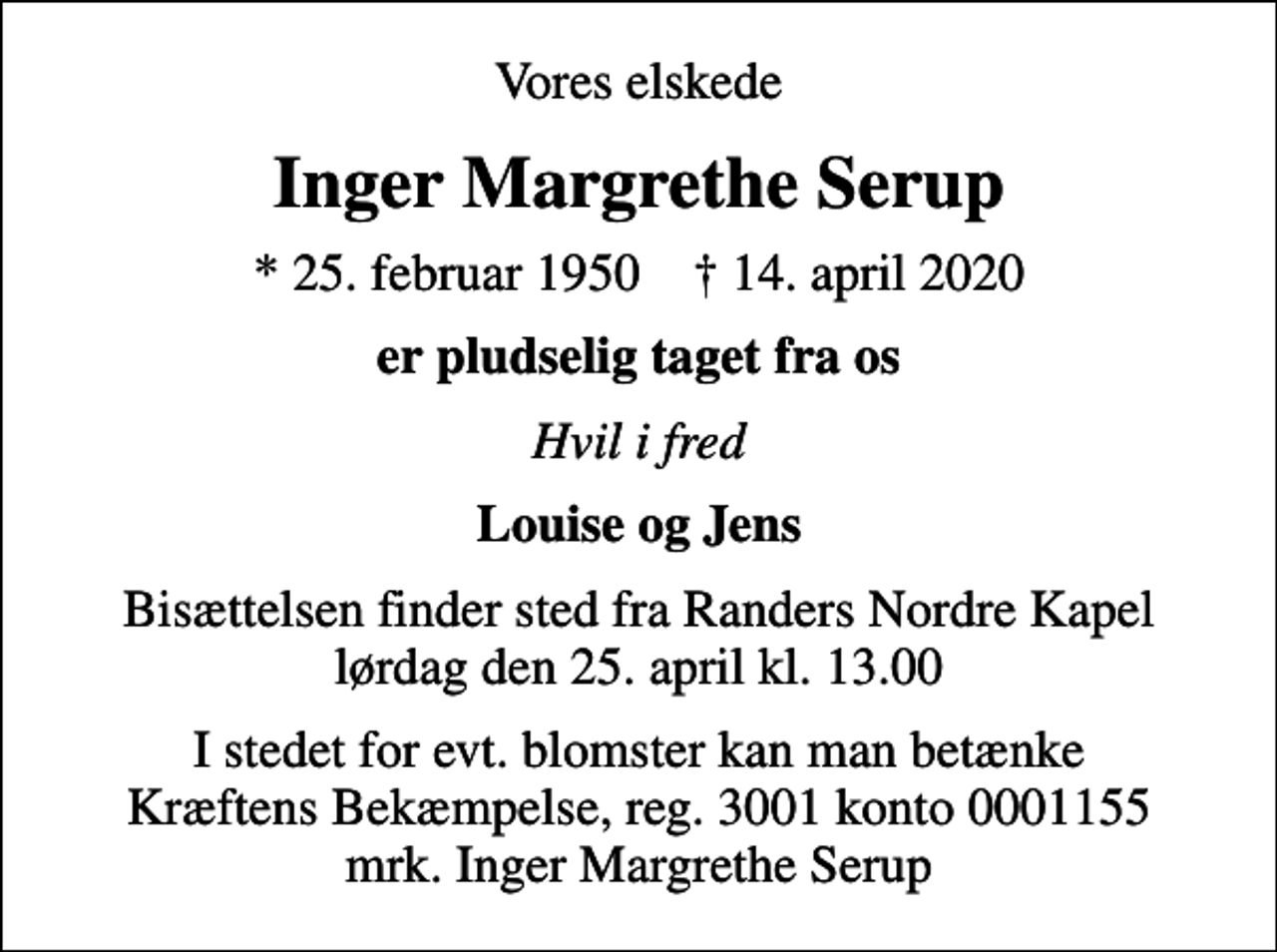 <p>Vores elskede<br />Inger Margrethe Serup<br />* 25. februar 1950 ✝ 14. april 2020<br />er pludselig taget fra os<br />Hvil i fred<br />Louise og Jens<br />Bisættelsen finder sted fra Randers Nordre Kapel lørdag den 25. april kl. 13.00<br />I stedet for evt. blomster kan man betænke<br />Kræftens Bekæmpelse reg.3001konto0001155mrk. Inger Margrethe<br />Serup</p>