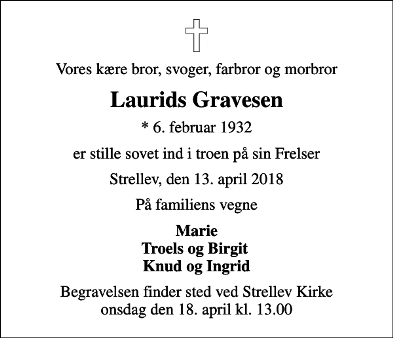 <p>Vores kære bror, svoger, farbror og morbror<br />Laurids Gravesen<br />* 6. februar 1932<br />er stille sovet ind i troen på sin Frelser<br />Strellev, den 13. april 2018<br />På familiens vegne<br />Marie Troels og Birgit Knud og Ingrid<br />Begravelsen finder sted ved Strellev Kirke onsdag den 18. april kl. 13.00</p>