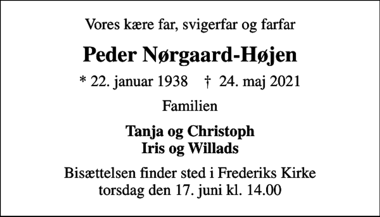 <p>Vores kære far, svigerfar og farfar<br />Peder Nørgaard-Højen<br />* 22. januar 1938 ✝ 24. maj 2021<br />Familien<br />Tanja og Christoph Iris og Willads<br />Bisættelsen finder sted i Frederiks Kirke torsdag den 17. juni kl. 14.00</p>