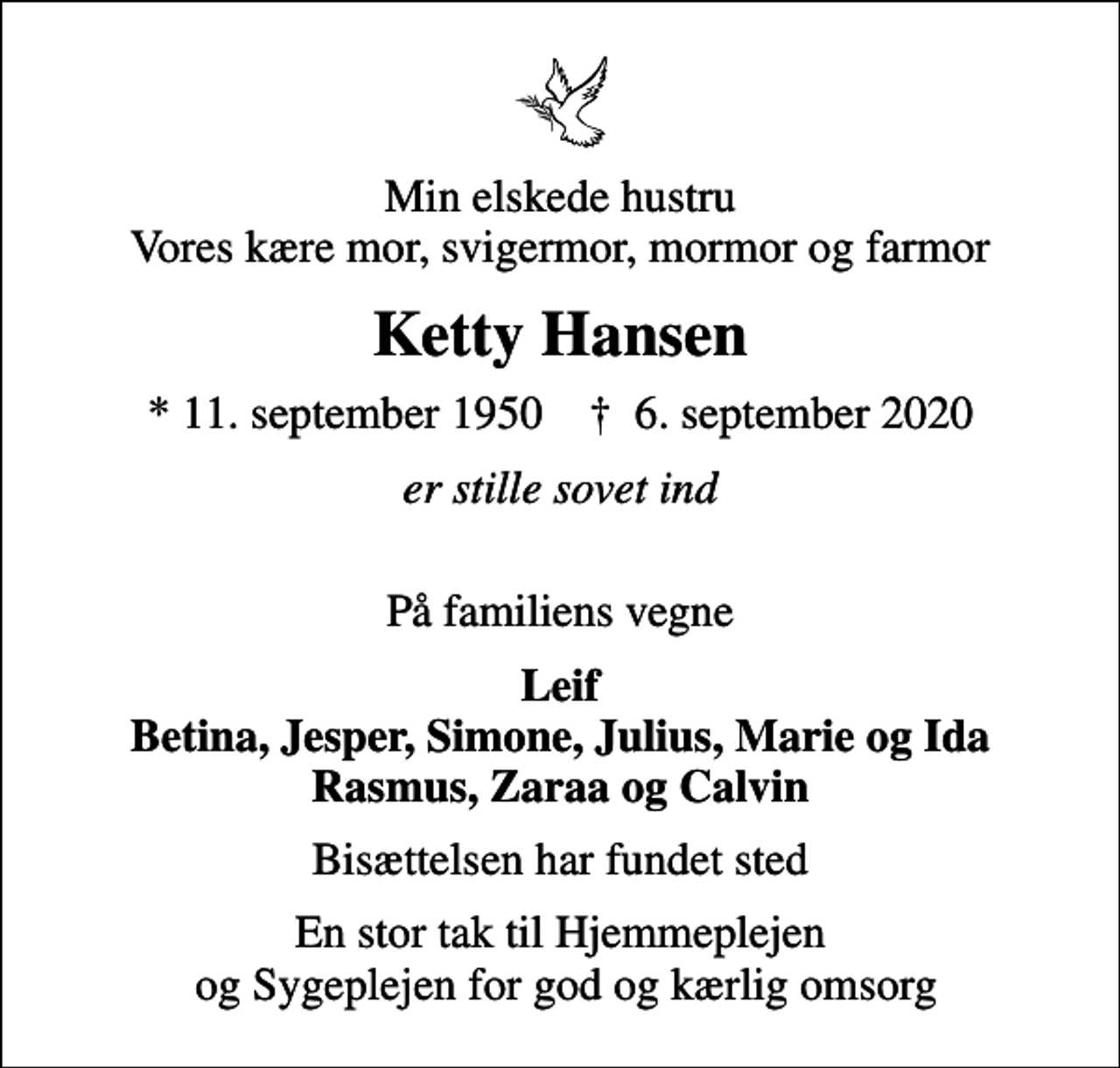 <p>Min elskede hustru Vores kære mor, svigermor, mormor og farmor<br />Ketty Hansen<br />* 11. september 1950 ✝ 6. september 2020<br />er stille sovet ind<br />På familiens vegne<br />Leif Betina, Jesper, Simone, Julius, Marie og Ida Rasmus, Zaraa og Calvin<br />Bisættelsen har fundet sted<br />En stor tak til Hjemmeplejen og Sygeplejen for god og kærlig omsorg</p>