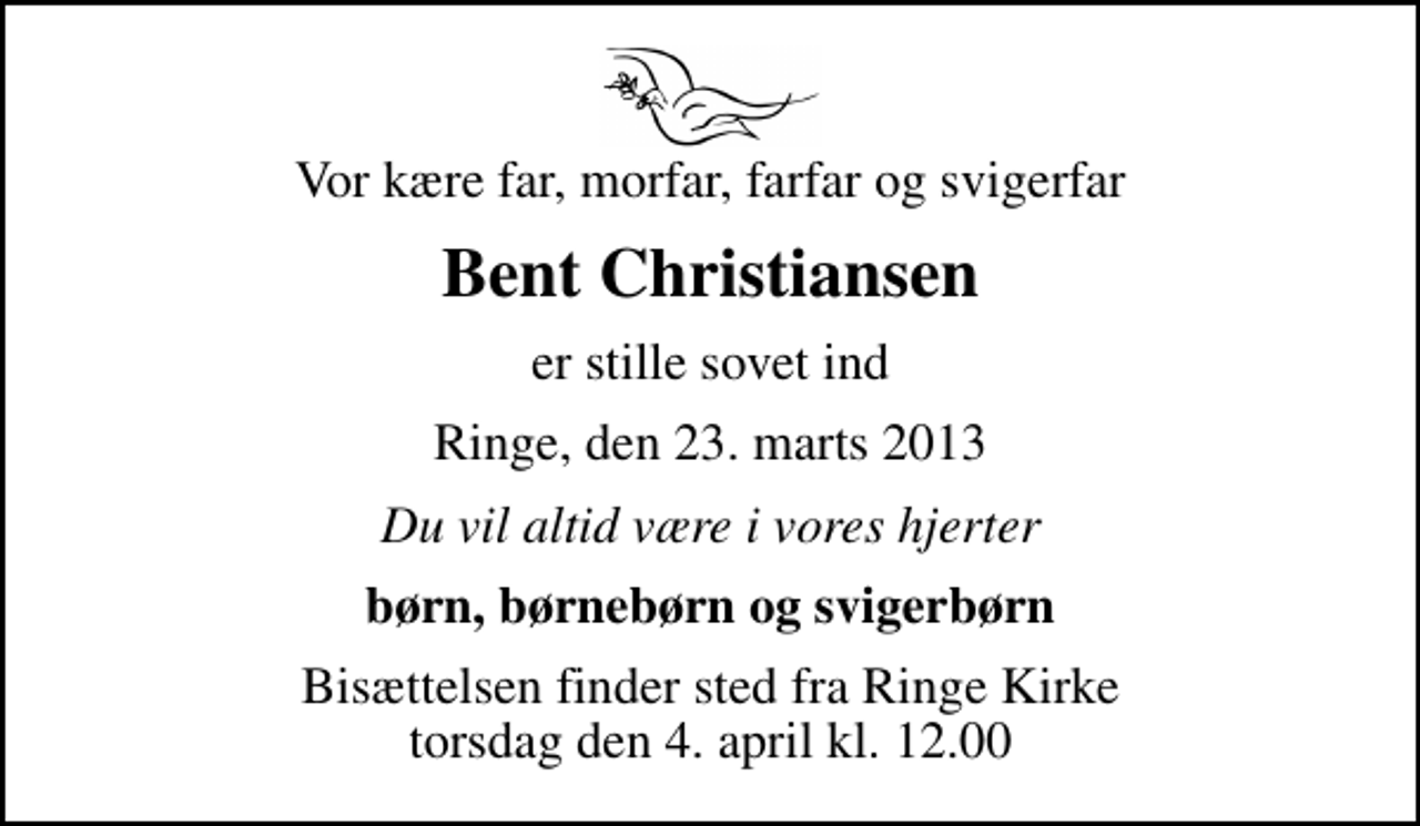 <p>Vor kære far, morfar, farfar og svigerfar<br />Bent Christiansen<br />er stille sovet ind<br />Ringe, den 23. marts 2013<br />Du vil altid være i vores hjerter<br />børn, børnebørn og svigerbørn<br />Bisættelsen finder sted fra Ringe Kirke torsdag den 4. april kl. 12.00</p>