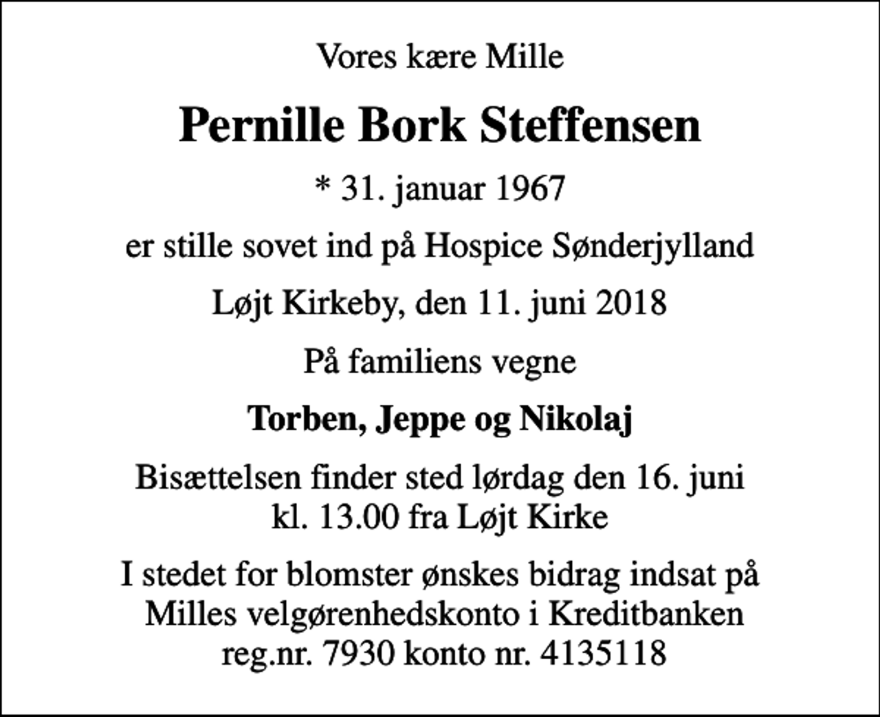 <p>Vores kære Mille<br />Pernille Bork Steffensen<br />* 31. januar 1967<br />er stille sovet ind på Hospice Sønderjylland<br />Løjt Kirkeby, den 11. juni 2018<br />På familiens vegne<br />Torben, Jeppe og Nikolaj<br />Bisættelsen finder sted lørdag den 16. juni kl. 13.00 fra Løjt Kirke<br />I stedet for blomster ønskes bidrag indsat på Milles velgørenhedskonto i Kreditbanken reg.nr. 7930 konto nr. 4135118</p>