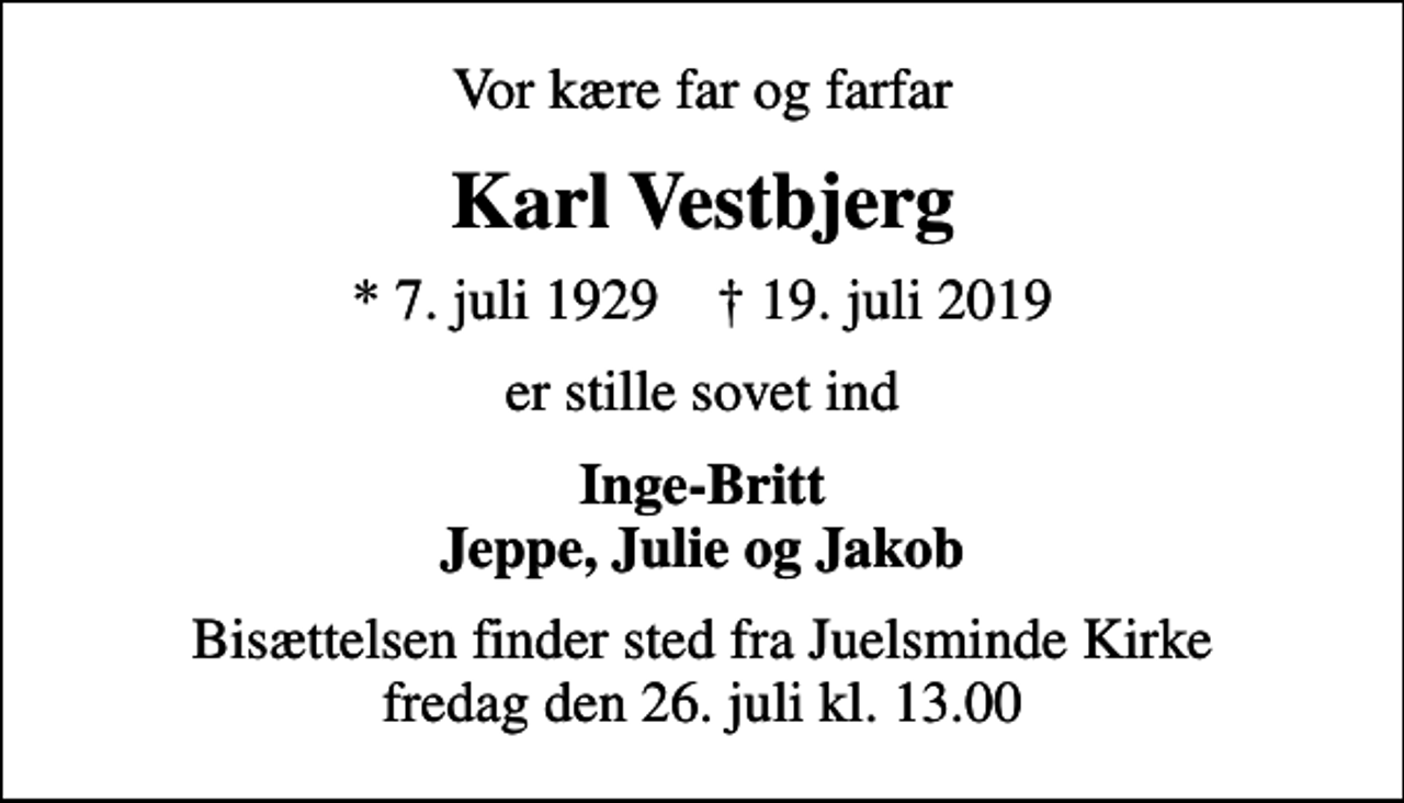 <p>Vor kære far og farfar<br />Karl Vestbjerg<br />* 7. juli 1929 ✝ 19. juli 2019<br />er stille sovet ind<br />Inge-Britt Jeppe, Julie og Jakob<br />Bisættelsen finder sted fra Juelsminde Kirke fredag den 26. juli kl. 13.00</p>