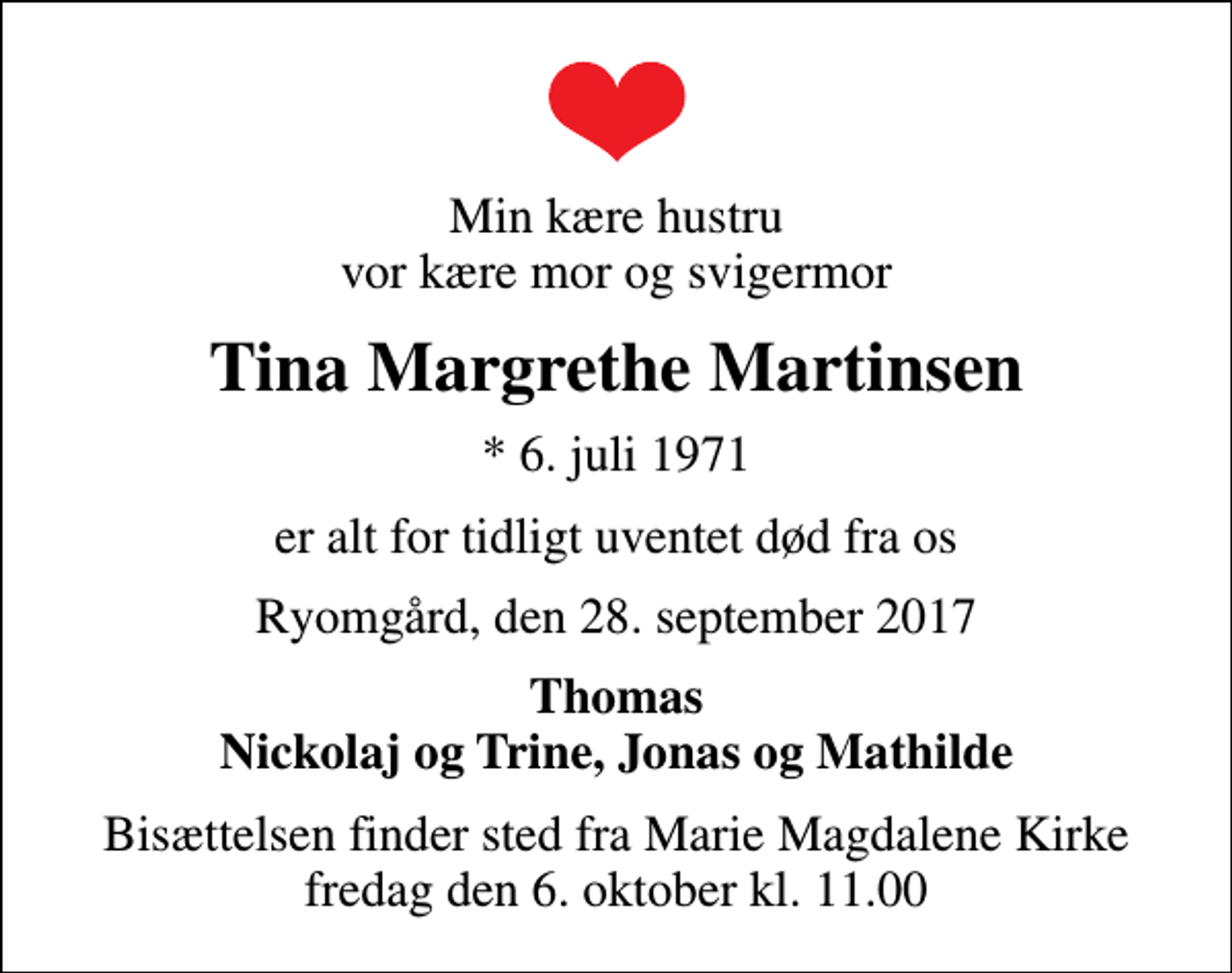 <p>Min kære hustru vor kære mor og svigermor<br />Tina Margrethe Martinsen<br />* 6. juli 1971<br />er alt for tidligt uventet død fra os<br />Ryomgård, den 28. september 2017<br />Thomas Nickolaj og Trine, Jonas og Mathilde<br />Bisættelsen finder sted fra Marie Magdalene Kirke fredag den 6. oktober kl. 11.00</p>