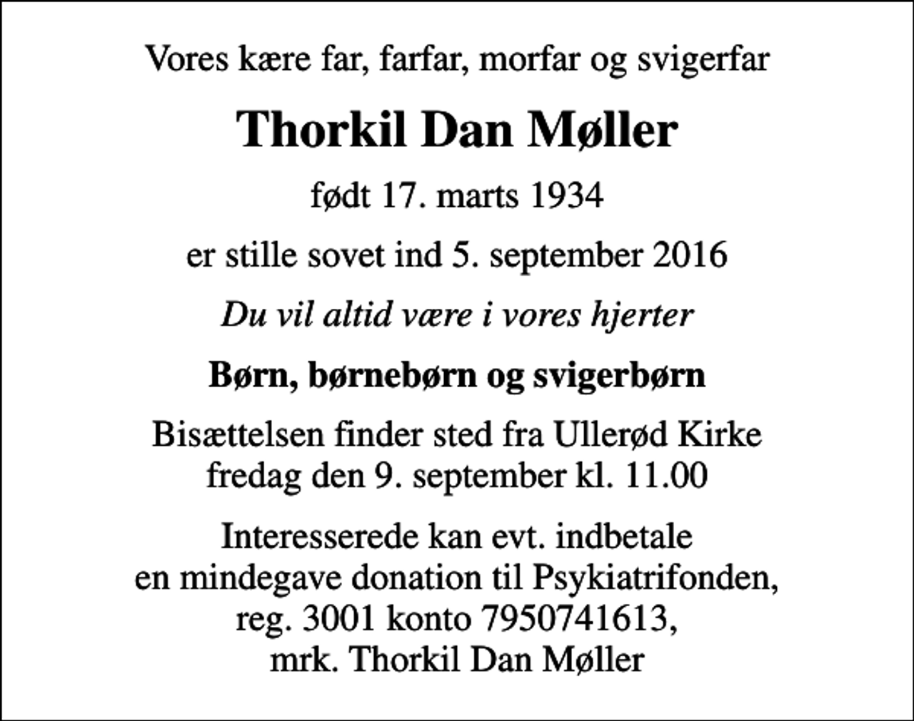 <p>Vores kære far, farfar, morfar og svigerfar<br />Thorkil Dan Møller<br />født 17. marts 1934<br />er stille sovet ind 5. september 2016<br />Du vil altid være i vores hjerter<br />Børn, børnebørn og svigerbørn<br />Bisættelsen finder sted fra Ullerød Kirke fredag den 9. september kl. 11.00<br />Interesserede kan evt. indbetale en mindegave donation til Psykiatrifonden, reg. 3001 konto 7950741613, mrk. Thorkil Dan Møller</p>