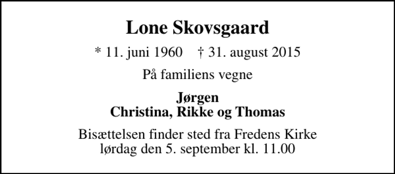 <p>Lone Skovsgaard<br />* 11. juni 1960 ✝ 31. august 2015<br />På familiens vegne<br />Jørgen Christina, Rikke og Thomas<br />Bisættelsen finder sted fra Fredens Kirke lørdag den 5. september kl. 11.00</p>