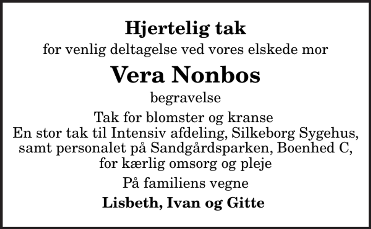 <p>Hjertelig tak<br />for venlig deltagelse ved vores elskede mor<br />Vera Nonbos<br />begravelse<br />Tak for blomster og kranse En stor tak til Intensiv afdeling, Silkeborg Sygehus, samt personalet på Sandgårdsparken, Boenhed C, for kærlig omsorg og pleje<br />På familiens vegne<br />Lisbeth, Ivan og Gitte</p>
