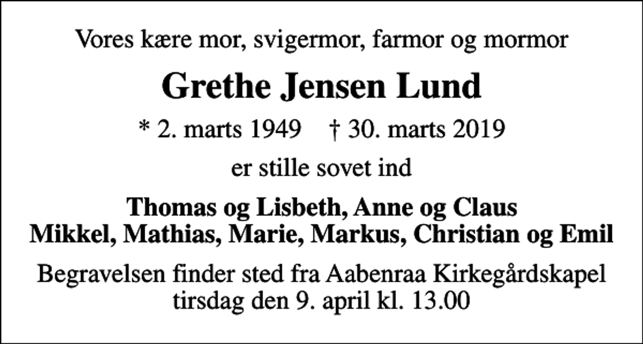 <p>Vores kære mor, svigermor, farmor og mormor<br />Grethe Jensen Lund<br />* 2. marts 1949 ✝ 30. marts 2019<br />er stille sovet ind<br />Thomas og Lisbeth, Anne og Claus Mikkel, Mathias, Marie, Markus, Christian og Emil<br />Begravelsen finder sted fra Aabenraa Kirkegårdskapel tirsdag den 9. april kl. 13.00</p>